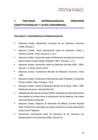 28
7. TRATADOS INTERNACIONALES, PRINCIPIOS
CONSTITUCIONALES Y LEYES CONCERNIDAS.
TRATADOS Y CONFERENCIAS INTERNACIONALES
 Naciones Unidas. Declaración Universal de los Derechos Humanos
(1948), Artículo 3.
 Naciones Unidas. Pacto Internacional sobre los Derechos Civiles y
Políticos (ICCPR, 1976). Artículo 6, 3, 24.1.
 Naciones Unidas. Convención sobre la Eliminación de todas las formas de
Discriminación contra la Mujer (CEDAW, 1981). Artículos 1 y 12.
 Naciones Unidas, Convención sobre los Derechos del Niño (CRC, 1990).
Artículo 1, 6, 24.2a, 24.2d y 24.2f.
 Naciones Unidas. Conferencia Mundial de Derechos Humanos, Viena
1993.
 Naciones Unidas. Conferencia Internacional sobre Población y Desarrollo
El Cairo (CIPD, 1994). Principios 1 al 8.
 Naciones Unidas. Cuarta Conferencia Mundial de la Mujer. Pekín, 1995.
Plataforma de Acción, Artículos 89 a 99.
 Organización Mundial de la Salud (2004). Estrategia de salud reproductiva
para acelerar el avance hacía la consecución de los objetivos y las metas
internacionales de desarrollo.
 Naciones Unidas. Objetivos de Desarrollo del Milenio, Cumbre Mundial
2005. Compromiso para lograr el acceso universal a la salud reproductiva
(meta 2 del 5º Objetivo).
 Convención Internacional sobre los Derechos de las Personas con
Discapacidad (13 de Diciembre 2006), Artículo 10.
 