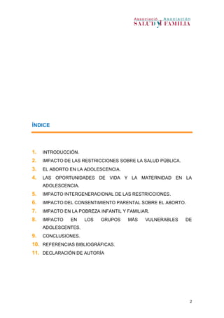 2
ÍNDICE
1. INTRODUCCIÓN.
2. IMPACTO DE LAS RESTRICCIONES SOBRE LA SALUD PÚBLICA.
3. EL ABORTO EN LA ADOLESCENCIA.
4. LAS OPORTUNIDADES DE VIDA Y LA MATERNIDAD EN LA
ADOLESCENCIA.
5. IMPACTO INTERGENERACIONAL DE LAS RESTRICCIONES.
6. IMPACTO DEL CONSENTIMIENTO PARENTAL SOBRE EL ABORTO.
7. IMPACTO EN LA POBREZA INFANTIL Y FAMILIAR.
8. IMPACTO EN LOS GRUPOS MÁS VULNERABLES DE
ADOLESCENTES.
9. CONCLUSIONES.
10. REFERENCIAS BIBLIOGRÁFICAS.
11. DECLARACIÓN DE AUTORÍA
 
