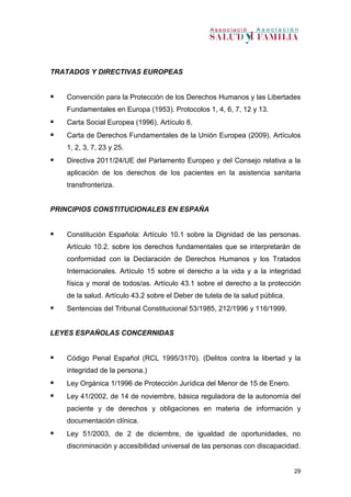 29
TRATADOS Y DIRECTIVAS EUROPEAS
 Convención para la Protección de los Derechos Humanos y las Libertades
Fundamentales en Europa (1953). Protocolos 1, 4, 6, 7, 12 y 13.
 Carta Social Europea (1996), Artículo 8.
 Carta de Derechos Fundamentales de la Unión Europea (2009). Artículos
1, 2, 3, 7, 23 y 25.
 Directiva 2011/24/UE del Parlamento Europeo y del Consejo relativa a la
aplicación de los derechos de los pacientes en la asistencia sanitaria
transfronteriza.
PRINCIPIOS CONSTITUCIONALES EN ESPAÑA
 Constitución Española: Artículo 10.1 sobre la Dignidad de las personas.
Artículo 10.2. sobre los derechos fundamentales que se interpretarán de
conformidad con la Declaración de Derechos Humanos y los Tratados
Internacionales. Artículo 15 sobre el derecho a la vida y a la integridad
física y moral de todos/as. Artículo 43.1 sobre el derecho a la protección
de la salud. Artículo 43.2 sobre el Deber de tutela de la salud pública.
 Sentencias del Tribunal Constitucional 53/1985, 212/1996 y 116/1999.
LEYES ESPAÑOLAS CONCERNIDAS
 Código Penal Español (RCL 1995/3170). (Delitos contra la libertad y la
integridad de la persona.)
 Ley Orgánica 1/1996 de Protección Jurídica del Menor de 15 de Enero.
 Ley 41/2002, de 14 de noviembre, básica reguladora de la autonomía del
paciente y de derechos y obligaciones en materia de información y
documentación clínica.
 Ley 51/2003, de 2 de diciembre, de igualdad de oportunidades, no
discriminación y accesibilidad universal de las personas con discapacidad.
 