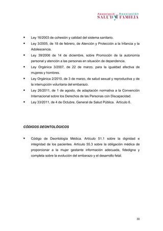 30
 Ley 16/2003 de cohesión y calidad del sistema sanitario.
 Ley 3/2005, de 18 de febrero, de Atención y Protección a la Infancia y la
Adolescencia.
 Ley 39/2006 de 14 de diciembre, sobre Promoción de la autonomía
personal y atención a las personas en situación de dependencia.
 Ley Orgánica 3/2007, de 22 de marzo, para la igualdad efectiva de
mujeres y hombres.
 Ley Orgánica 2/2010, de 3 de marzo, de salud sexual y reproductiva y de
la interrupción voluntaria del embarazo.
 Ley 26/2011, de 1 de agosto, de adaptación normativa a la Convención
Internacional sobre los Derechos de las Personas con Discapacidad.
 Ley 33/2011, de 4 de Octubre, General de Salud Pública. Artículo 6.
CÓDIGOS DEONTOLÓGICOS
 Código de Deontología Médica. Artículo 51.1 sobre la dignidad e
integridad de los pacientes. Artículo 55.3 sobre la obligación médica de
proporcionar a la mujer gestante información adecuada, fidedigna y
completa sobre la evolución del embarazo y el desarrollo fetal.
 