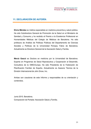 31
11. DECLARACIÓN DE AUTORÍA
Elvira Méndez es médica especialista en medicina preventiva y salud pública.
Ha sido Subdirectora General de Promoción de la Salud en el Ministerio de
Sanidad y Consumo y ha recibido el Premio a la Excelencia Profesional en
Humanidades Médicas del Colegio de Médicos de Barcelona. Ha sido
profesora de Análisis de Políticas Públicas del Departamento de Ciencias
Sociales y Políticas de la Universidad Pompeu Fabra de Barcelona.
Actualmente es Directora General de la Asociación Salud y Familia.
Mercè Gascó es Doctora en medicina por la Universidad de Barcelona.
Experta en Programas de Salud Reproductiva y Cooperación al Desarrollo.
Consultora de la OMS-Europa. Ha sido Presidenta de la Federación de
Planificación Familiar de España. Actualmente es Asesora Técnica de la
División Internacional de John Snow, Inc.
Ambas son coautoras de este Informe y responsables de su orientación y
contenidos.
Junio 2015. Barcelona.
Composición de Portada: Asociación Salud y Familia.
 