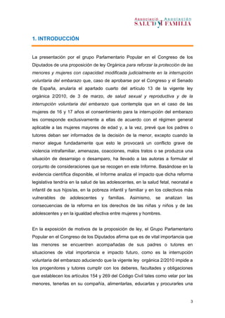 3
1. INTRODUCCIÓN
La presentación por el grupo Parlamentario Popular en el Congreso de los
Diputados de una proposición de ley Orgánica para reforzar la protección de las
menores y mujeres con capacidad modificada judicialmente en la interrupción
voluntaria del embarazo que, caso de aprobarse por el Congreso y el Senado
de España, anularía el apartado cuarto del artículo 13 de la vigente ley
orgánica 2/2010, de 3 de marzo, de salud sexual y reproductiva y de la
interrupción voluntaria del embarazo que contempla que en el caso de las
mujeres de 16 y 17 años el consentimiento para la interrupción del embarazo
les corresponde exclusivamente a ellas de acuerdo con el régimen general
aplicable a las mujeres mayores de edad y, a la vez, prevé que los padres o
tutores deban ser informados de la decisión de la menor, excepto cuando la
menor alegue fundadamente que esto le provocará un conflicto grave de
violencia intrafamiliar, amenazas, coacciones, malos tratos o se produzca una
situación de desarraigo o desamparo, ha llevado a las autoras a formular el
conjunto de consideraciones que se recogen en este Informe. Basándose en la
evidencia científica disponible, el Informe analiza el impacto que dicha reforma
legislativa tendría en la salud de las adolescentes, en la salud fetal, neonatal e
infantil de sus hijos/as, en la pobreza infantil y familiar y en los colectivos más
vulnerables de adolescentes y familias. Asimismo, se analizan las
consecuencias de la reforma en los derechos de las niñas y niños y de las
adolescentes y en la igualdad efectiva entre mujeres y hombres.
En la exposición de motivos de la proposición de ley, el Grupo Parlamentario
Popular en el Congreso de los Diputados afirma que es de vital importancia que
las menores se encuentren acompañadas de sus padres o tutores en
situaciones de vital importancia e impacto futuro, como es la interrupción
voluntaria del embarazo aduciendo que la vigente ley orgánica 2/2010 impide a
los progenitores y tutores cumplir con los deberes, facultades y obligaciones
que establecen los artículos 154 y 269 del Código Civil tales como velar por las
menores, tenerlas en su compañía, alimentarlas, educarlas y procurarles una
 