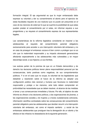 4
formación integral. El eje argumental es que la mujer embarazada debe
expresar su voluntad y dar su consentimiento al aborto pero el ejercicio de
estas facultades requiere de una madurez que no puede ser presumida en el
caso de las menores de edad por lo que se suprime la posibilidad de que estas
puedan prestar el consentimiento por sí solas, sin informar siquiera a sus
progenitores y se requiere el consentimiento expreso de sus representantes
legales.
Las características de la reforma legislativa consistente en imponer a las
adolescentes el requisito del consentimiento parental obligatorio
exclusivamente para acceder a una interrupción voluntaria del embarazo y no
en caso de proseguir el embarazo socava el bien común a proteger que no es
otro que la maternidad responsable y su impacto atravesará generaciones
afectando especialmente a las adolescentes más vulnerables y en mayor
desventaja social, a sus hijas/os y a sus familias.
Las autoras parten de la premisa de que en un Estado democrático y de
derecho los decisores políticos tienen plena responsabilidad personal por las
consecuencias, tanto positivas como negativas, de sus comportamientos
públicos. Y si en el caso que no ocupa, la voluntad de los legisladores que
debatirán y resolverán sobre el futuro de la reforma es adoptar una
configuración pública más racional y humana que favorezca la maternidad
responsable y proteja a las menores, ante todo deben comprender en
profundidad las necesidades que se deben resolver, el alcance de las medidas
a tomar y sus consecuencias inmediatas y futuras. Por ello, el objetivo de este
Informe es ofrecer a los decisores políticos, a las organizaciones de jóvenes, a
las organizaciones sociales y de mujeres y a los/as ciudadanos/as activos/as,
información científica contrastada sobre las consecuencias del consentimiento
parental obligatorio para las adolescentes que decidan recurrir a la interrupción
voluntaria del embarazo, así como el impacto sanitario y social de los
embarazos adolescentes que prosiguen tras la denegación de un aborto y los
efectos en las niñas/os no deseadas/os de la siguiente generación.
 