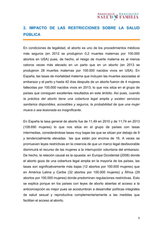 5
2. IMPACTO DE LAS RESTRICCIONES SOBRE LA SALUD
PÚBLICA
En condiciones de legalidad, el aborto es uno de los procedimientos médicos
más seguros (en 2012 se produjeron 0,2 muertes maternas por 100.000
abortos en USA) pues, de hecho, el riesgo de muerte materna es al menos
catorce veces más elevado en un parto que en un aborto (en 2013 se
produjeron 28 muertes maternas por 100.000 nacidos vivos en USA). En
España, las tasas de mortalidad materna que incluyen las muertes asociadas al
embarazo y el parto y hasta 42 días después de un aborto fueron de 4 mujeres
fallecidas por 100.000 nacidos vivos en 2013, lo que nos sitúa en el grupo de
países que consiguen excelentes resultados en este ámbito. Así pues, cuando
la práctica del aborto tiene una cobertura legal amplia y existen servicios
sanitarios disponibles, accesibles y seguros, la probabilidad de que una mujer
muera o sea lesionada es insignificante.
En España la tasa general de aborto fue de 11,49 en 2010 y de 11,74 en 2013
(108.690 mujeres) lo que nos sitúa en el grupo de países con tasas
intermedias, considerándose tasas muy bajas las que se sitúan por debajo de 9
y tendencialmente elevadas las que están por encima de 18. A veces se
promueven leyes restrictivas en la creencia de que un marco legal desfavorable
disminuirá el recurso de las mujeres a la interrupción voluntaria del embarazo.
De hecho, la relación causal es la opuesta: en Europa Occidental (2008) donde
el aborto goza de una cobertura legal amplia en la mayoría de los países, las
tasas son significativamente más bajas (12 abortos por 100.000 mujeres) que
en América Latina y Caribe (32 abortos por 100.000 mujeres) y África (29
abortos por 100.000 mujeres) donde predominan regulaciones restrictivas. Esto
se explica porque en los países con leyes de aborto abiertas el acceso a la
anticoncepción es mejor pues se acostumbran a desarrollar políticas integrales
de salud sexual y reproductiva complementariamente a las medidas que
facilitan el acceso al aborto.
 
