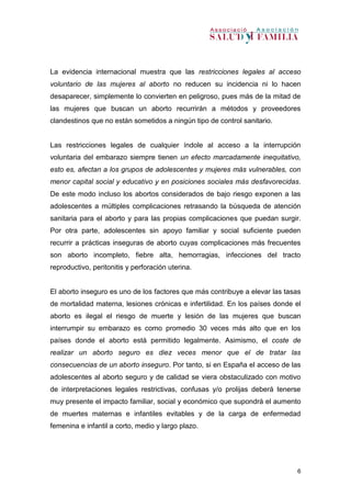 6
La evidencia internacional muestra que las restricciones legales al acceso
voluntario de las mujeres al aborto no reducen su incidencia ni lo hacen
desaparecer, simplemente lo convierten en peligroso, pues más de la mitad de
las mujeres que buscan un aborto recurrirán a métodos y proveedores
clandestinos que no están sometidos a ningún tipo de control sanitario.
Las restricciones legales de cualquier índole al acceso a la interrupción
voluntaria del embarazo siempre tienen un efecto marcadamente inequitativo,
esto es, afectan a los grupos de adolescentes y mujeres más vulnerables, con
menor capital social y educativo y en posiciones sociales más desfavorecidas.
De este modo incluso los abortos considerados de bajo riesgo exponen a las
adolescentes a múltiples complicaciones retrasando la búsqueda de atención
sanitaria para el aborto y para las propias complicaciones que puedan surgir.
Por otra parte, adolescentes sin apoyo familiar y social suficiente pueden
recurrir a prácticas inseguras de aborto cuyas complicaciones más frecuentes
son aborto incompleto, fiebre alta, hemorragias, infecciones del tracto
reproductivo, peritonitis y perforación uterina.
El aborto inseguro es uno de los factores que más contribuye a elevar las tasas
de mortalidad materna, lesiones crónicas e infertilidad. En los países donde el
aborto es ilegal el riesgo de muerte y lesión de las mujeres que buscan
interrumpir su embarazo es como promedio 30 veces más alto que en los
países donde el aborto está permitido legalmente. Asimismo, el coste de
realizar un aborto seguro es diez veces menor que el de tratar las
consecuencias de un aborto inseguro. Por tanto, si en España el acceso de las
adolescentes al aborto seguro y de calidad se viera obstaculizado con motivo
de interpretaciones legales restrictivas, confusas y/o prolijas deberá tenerse
muy presente el impacto familiar, social y económico que supondrá el aumento
de muertes maternas e infantiles evitables y de la carga de enfermedad
femenina e infantil a corto, medio y largo plazo.
 