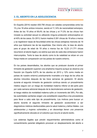 7
3. EL ABORTO EN LA ADOLESCENCIA
En España (2014) residen 830.790 chicas con edades comprendidas entre los
15 y los 18 años ambos inclusive, siendo el 11,14% de nacionalidad extranjera.
Antes de los 19 años el 69,4% de las chicas y el 71,5% de los chicos han
iniciado su actividad sexual no utilizando ninguna protección anticonceptiva en
el 40% de los casos. En 2013, fueron madres 5.391 chicas de 18 años o menos
y se registraron tasas de fecundidad entre las chicas extrajeras menores de 19
años que triplicaron las de las españolas. Ese mismo año, la tasa de aborto
para el grupo de edad de 19 años o menos fue de 12,23 (11.771 chicas
recurrieron al aborto legal) y se estima que seis de cada diez embarazos fueron
interrumpidos. Tanto la tasa de aborto como la de natalidad se sitúan en una
franja media en comparación con los países de nuestro entorno.
En los países desarrollados, los abortos que se producen durante el primer
trimestre de gestación suponen una amplísima mayoría aunque se observa una
fracción (en España 9,87% de los abortos en 2013 y 12% como media en
países de nuestro entorno) prácticamente invariable a lo largo de los años de
abortos inducidos después de las trece semanas de gestación. El aborto
durante el segundo trimestre de gestación continua siendo un procedimiento
médico seguro con un riesgo de mortalidad materna inferior al del parto pero
por cada semana adicional después de la decimotercera semana de gestación,
el riesgo relativo de mortalidad materna sufre un incremento del 38%. Por ello,
las autoridades sanitarias exigen una acreditación específica a los proveedores
para llevar a cabo este tipo de procedimiento. Los motivos para buscar un
aborto durante el segundo trimestre de gestación acostumbran a ser
diagnósticos médicos desfavorables para la salud materna y daños fetales. Las
adolescentes y mujeres vulnerables y en desventaja tienen una presencia
significativamente elevada en el colectivo que recurre al aborto tardío.
Los sistemas legales que prevén requerimientos administrativos como el
consentimiento parental obligatorio provocan un desplazamiento del aborto a
 
