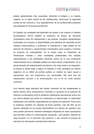 8
edades gestacionales más avanzadas, alimentan el estigma y su impacto
negativo en la salud mental de las adolescentes, disminuyen la seguridad
jurídica de las menores y, muy especialmente, de los profesionales sanitarios
que participan en el proceso de atención.
En España, los resultados del barómetro de acceso a las mujeres a métodos
contraceptivos (2013) señalan la existencia de bolsas de demanda
contraceptiva entre las adolescentes y las jóvenes, constatan desigualdades
territoriales en el acceso, la disponibilidad y los sistemas de reembolso de los
métodos anticonceptivos y evidencian la inexistencia o baja calidad de los
servicios de atención y asesoramiento contraceptivo para mujeres y hombres
en situación de vulnerabilidad. En la misma línea, la Federación de
Planificación Familiar y otras sociedades profesionales han insistido
reiteradamente a las autoridades sanitarias acerca de la muy insuficiente
implementación de la estrategia pública de salud sexual y reproductiva. En la
actual situación de estancamiento económico y de crisis social y de ocupación,
el acceso al aborto legal y seguro en España no solo amortigua los efectos
negativos de un déficit de política pública en materia de salud sexual y
reproductiva sino que proporciona una oportunidad vital para que las
adolescentes recurran a la anticoncepción con el fin de evitar abortos
sucesivos.
Una reforma legal restrictiva del acceso voluntario de las adolescentes al
aborto tendría como consecuencia inmediata un aumento de la ausencia de
cobertura contraceptiva entre la población adolescente sexualmente activa con
sus obvios efectos que serían los embarazos no intencionales, la maternidad
adolescente y los abortos, especialmente los abortos de repetición. Pues como
la evidencia científica ha mostrado de forma pertinaz, más del 30% de los
abortos realizados en los países desarrollados son abortos de repetición que
solo pueden prevenirse mediante estrategias integradas de salud reproductiva
que permitan ofrecer la anticoncepción apropiada –casi siempre métodos de
larga duración- en el momento más oportuno, o sea, durante el proceso de
atención a la interrupción voluntaria del embarazo.
 