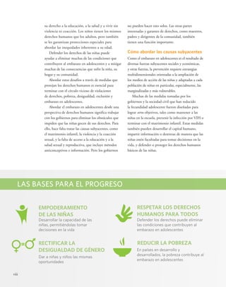 viii 
no pueden hacer esto solos. Las otras partes 
interesadas y garantes de derechos, como maestros, 
padres y dirigentes de la comunidad, también 
tienen una función importante. 
Cómo abordar las causas subyacentes 
Como el embarazo en adolescentes es el resultado de 
diversas fuerzas subyacentes sociales y económicas, 
y otras fuerzas, la prevención requiere estrategias 
multidimensionales orientadas a la ampliación de 
los medios de acción de las niñas y adaptadas a cada 
población de niñas en particular, especialmente, las 
marginalizadas y más vulnerables. 
Muchas de las medidas tomadas por los 
gobiernos y la sociedad civil que han reducido 
la fecundidad adolescente fueron diseñadas para 
lograr otros objetivos, tales como mantener a las 
niñas en la escuela, prevenir la infección por VIH o 
terminar con el matrimonio infantil. Estas medidas 
también pueden desarrollar el capital humano, 
impartir información o destrezas de manera que las 
niñas estén facultadas para tomar decisiones en la 
vida, y defender o proteger los derechos humanos 
básicos de las niñas. 
su derecho a la educación, a la salud y a vivir sin 
violencia ni coacción. Los niños tienen los mismos 
derechos humanos que los adultos, pero también 
se les garantizan protecciones especiales para 
abordar las inequidades inherentes a su edad. 
Defender los derechos de las niñas puede 
ayudar a eliminar muchas de las condiciones que 
contribuyen al embarazo en adolescentes y a mitigar 
muchas de las consecuencias que sufre la niña, su 
hogar y su comunidad. 
Abordar estos desafíos a través de medidas que 
protejan los derechos humanos es esencial para 
terminar con el círculo vicioso de violaciones 
de derechos, pobreza, desigualdad, exclusión y 
embarazo en adolescentes. 
Abordar el embarazo en adolescentes desde una 
perspectiva de derechos humanos significa trabajar 
con los gobiernos para eliminar los obstáculos que 
impiden que las niñas gocen de sus derechos. Para 
ello, hace falta tratar las causas subyacentes, como 
el matrimonio infantil, la violencia y la coacción 
sexual, y la falta de acceso a la educación y a la 
salud sexual y reproductiva, que incluye métodos 
anticonceptivos e información. Pero los gobiernos 
LAS BASES PARA EL PROGRESO 
EMPODERAMIENTO 
DE LAS NIÑAS 
RECTIFICAR LA 
DESIGUALDAD DE GÉNERO 
RESPETAR LOS DERECHOS 
HUMANOS PARA TODOS 
REDUCIR LA POBREZA 
Desarrollar la capacidad de las 
niñas, permitiéndolas tomar 
decisiones en la vida 
Dar a niñas y niños las mismas 
oportunidades 
Defender los derechos puede eliminar 
las condiciones que contribuyen al 
embarazo en adolescentes 
En países en desarrollo y 
desarrollados, la pobreza contribuye al 
embarazo en adolescentes 
 