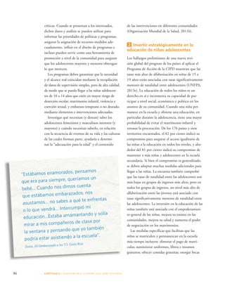 críticas. Cuando se presentan a los interesados, 
dichos datos y análisis se pueden utilizar para 
informar las prioridades de políticas y programas, 
asegurar la asignación de recursos medidos ade-cuadamente, 
influir en el diseño de programas e 
incluso pueden servir como una herramienta de 
promoción a nivel de la comunidad para asegurar 
que los adolescentes mayores y menores obtengan 
lo que merecen. 
Los programas deben garantizar que la necesidad 
y el alcance real coincidan mediante la recopilación 
de datos de supervisión simples, pero de alta calidad, 
de modo que se pueda llegar a las niñas adolescen-tes 
de 10 a 14 años que estén en mayor riesgo de 
deserción escolar, matrimonio infantil, violencia y 
coerción sexual, y embarazo temprano o no deseado, 
mediante elementos e intervenciones adecuadas. 
Investigar qué necesitan (y desean) saber los 
adolescentes femeninos y masculinos menores (y 
mayores) y cuándo necesitan saberlo, en relación 
con la secuencia de eventos de su vida y las culturas 
de las cuales forman parte, ayudaría a determi-nar 
la “adecuación para la edad” y el contenido 
86 CAPÍTULO 5 : DIAGRAMAR EL C AMINO QUE DEBE SE GUIRSE 
de las intervenciones en diferentes comunidades 
(Organización Mundial de la Salud, 2011b). 
2 Invertir estratégicamente en la 
educación de niñas adolescentes 
Los hallazgos preliminares de una nueva revi-sión 
global del progreso de los países al aplicar el 
Programa de Acción de la CIPD muestran que las 
tasas más altas de alfabetización en niñas de 15 a 
19 años están asociadas con tasas significativamente 
menores de natalidad entre adolescentes (UNFPA, 
2013e). La educación de todos los niños es un 
derecho en sí e incrementa su capacidad de par-ticipar 
a nivel social, económico y político en los 
asuntos de su comunidad. Cuando una niña per-manece 
en la escuela y obtiene una educación, en 
particular durante la adolescencia, tiene una mayor 
probabilidad de evitar el matrimonio infantil y 
retrasar la procreación. De los 176 países y siete 
territorios encuestados, el 82 por ciento indicó su 
compromiso para asegurar el acceso igualitario de 
las niñas a la educación en todos los niveles, y alre-dedor 
del 81 por ciento indicó su compromiso de 
mantener a más niñas y adolescentes en la escuela 
secundaria. Si bien el compromiso es generalizado, 
se deben adoptar muchas medidas adicionales para 
llegar a las niñas. La encuesta también comprobó 
que las tasas de natalidad entre las adolescentes son 
más bajas en grupos de ingresos más altos, pero en 
todos los grupos de ingresos, un nivel más alto de 
alfabetización entre las jóvenes está asociado con 
tasas significativamente menores de natalidad entre 
las adolescentes. La inversión en la educación de las 
niñas también está asociada con el empoderamien-to 
general de las niñas, mejora su estatus en las 
comunidades, mejora su salud y aumenta el poder 
de negociación en los matrimonios. 
Las medidas específicas que facilitan que las 
niñas se matriculen y permanezcan en la escuela 
más tiempo incluyen: eliminar el pago de matrí-culas; 
suministrar uniformes, libros e insumos 
gratuitos; ofrecer comidas gratuitas; otorgar becas 
“Estábamos enamorados, pensamos 
que era para siempre, queríamos un 
bebé… Cuando nos dimos cuenta 
que estábamos embarazados, nos 
asustamos… no sabes a qué te enfrentas 
o lo que vendrá… Interrumpió mi 
educación…Estaba amamantando y solía 
mirar a mis compañeros de clase por 
la ventana y pensando que yo también 
podría estar asistiendo a la escuela”. 
Dunia, 34 (embarazada a los 17), Costa Rica 
 