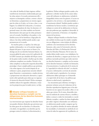 la pobreza. Dichos enfoques pueden ayudar a los 
gobiernos a abordar muchas de las causas subya-centes 
del embarazo en adolescentes, incluida la 
desigualdad crónica entre los géneros, el acceso no 
equitativo a los servicios y a las oportunidades, y 
el matrimonio infantil. También pueden ayudar a 
transformar las fuerzas sociales y económicas que 
trabajan en contra de las adolescentes en fuerzas 
aún más poderosas que respaldan el desarrollo, la 
salud, la autonomía, el bienestar y el empodera-miento 
de las jóvenes. 
Adoptar enfoques basados en derechos huma-nos 
también involucra que los estados cumplan 
con sus obligaciones, como titulares de deberes, 
conforme a los instrumentos de los derechos 
humanos, tales como la Convención sobre los 
Derechos del Niño y la Declaración Universal 
sobre los Derechos Humanos. Por lo tanto, los 
estados deben rendir cuenta a sus ciudadanos, los 
tenedores de derechos, y asegurar que las leyes y las 
políticas nacionales permitan que todos ejerciten 
sus derechos humanos y cumplan con las normas 
de los derechos humanos, incluido sin limitación, 
el reconocimiento y la aplicación de la norma de 
la “capacidad de evolución del niño” en relación 
el acceso a información y servicios de atención 
de la salud sexual y reproductiva. Los mismos 
adolescentes deben participar en el desarrollo 
y la supervisión de las leyes y las políticas que 
afectan su salud sexual y reproductiva. 
Los mecanismos para informar, investigar y 
presentar reclamos acerca de violaciones de los 
derechos reproductivos lograrán poco si los ado-lescentes 
no son capaces de acceder a ellos o si no 
saben que existen. Por lo tanto, desarrollar siste-mas 
de rendición de cuentas eficaces y sensibles y 
darlos a conocer a todos los interesados es crucial. 
Además, recopilar y analizar los datos desglosados 
por edad e ingresos relacionados con embarazos 
en adolescentes puede ayudar a asegurar que las 
leyes y las políticas aborden de manera adecuada 
las necesidades y la demanda no satisfecha de ser-vicios 
de todos los segmentos de la población, en 
ESTADO DE LA POBLA CIÓN MUNDIAL 2013 87 
a las niñas de familias de bajos ingresos; utilizar 
transferencias monetarias condicionadas para que 
las niñas asistan a la escuela, permanezcan allí y 
mejoren su desempeño; reclutar y retener a docen-tes 
femeninas; y proporcionar un entorno seguro 
para las niñas en el aula y en la ruta a clase y a sus 
hogares. La calidad de la educación, y la manera 
en que los compañeros de clase, los docentes y el 
personal tratan a las niñas también son factores 
determinantes clave para que las niñas permanez-can 
en la escuela. Sensibilizar a los padres y a las 
familias acerca de los beneficios a largo plazo de 
educar a las niñas también puede ayudar a que 
permanezcan en la escuela. 
En muchos países, se expulsa a las niñas que 
quedan embarazadas y no se les permite regresar 
después del parto, lo que socava su futuro y les 
deniega uno de sus derechos humanos básicos. La 
encuesta global de países acerca de la aplicación de 
la CIPD constató que alrededor del 40 por ciento 
de los países estaba resuelto a facilitar que las niñas 
embarazas completen sus estudios. Permitir a las 
niñas completar su educación requeriría desarrollar, 
promulgar y hacer cumplir políticas que permitan 
a las niñas regresar a las escuela después de un 
embarazo o parto, proporcionar atención infantil 
apoyo financiero y asesoramiento a madres jóvenes, 
o proporcionar una educación alternativa y capaci-tación 
sobre aptitudes para niñas que no regresan 
al sistema de educación formal. Dichas estrategias 
también reducen los segundos embarazos y mejo-ran 
las perspectivas para la madre joven y su hijo. 
3 Adoptar enfoque basados en 
derechos humanos y cumplir con las 
obligaciones de los derechos humanos 
internacionales 
Las intervenciones que respetan los derechos huma-nos 
pueden eliminar obstáculos que previenen que 
las niñas gocen de sus derechos a la educación, 
a la salud, a la seguridad y sus derechos que las 
protegen contra la violencia, la discriminación y 
 