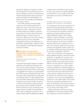 88 CAPÍTULO 5 : DIAGRAMAR EL C AMINO QUE DEBE SE GUIRSE 
y minorías étnicas, contribuiría a mejorar la salud 
de niñas y niños, promover las relaciones igualitarias 
entre los géneros y, a su vez, ayudar a que las niñas 
permanezcan en la escuela y desarrollen todo su 
potencial. 
Fortalecer aspectos del currículo sobre la 
igualdad entre los géneros y los derechos 
Las investigaciones muestran que los programas de 
educación sexual integral que han tenido mayor 
impacto en la reducción el embarazo en adolescen-tes 
y las infecciones de transmisión sexual fueron 
aquellos que abordaban problemas de género 
y poder (Haberland y Rogow, 2013). Estudios 
realizados en países desarrollados y en desarrollo 
confirman que los jóvenes que creen en la igual-dad 
entre los géneros tienen mejores resultados en 
materia de salud sexual en comparación con sus 
pares. Por el contrario, aquellos jóvenes que tienen 
actitudes menos igualitarias tienden a obtener peo-res 
resultados de salud sexual (Grupo Internacional 
de Currículo en Sexualidad y VIH, 2011). 
Por lo tanto, la educación sexual integral debe 
abordar problemas de género y derechos de manera 
significativa. La igualdad entre los géneros y los 
derechos humanos son clave para prevenir la pro-pagación 
del VIH y para permitir que los jóvenes 
disfruten una buena salud. Por ejemplo, los jóve-nes 
que, en comparación con sus pares, adoptan 
actitudes de igualdad acerca del papel asignado en 
razón del género tienen una mayor probabilidad de 
retrasar la iniciación sexual, utilizar preservativos 
y anticonceptivos; también tienen tasas menores 
de infecciones de transmisión sexual y embarazo 
no planeado y tienen una menor probabilidad de 
involucrarse en una relación violenta. Otro estudio 
mostró que un programa focalizado para incre-mentar 
el entendimiento de las niñas acerca de los 
riesgos del sexo intergeneracional redujo el embara-zo 
en un 28 por ciento (Dupas, 2011). 
Además, la educación sexual tiene una mayor 
probabilidad de ser efectiva para proteger la salud 
de los adolescentes y prevenir el embarazo si se 
particular los adolescentes marginales. Los datos 
son particularmente escasos para niñas de 10 a 14 
años; sin embargo, estas cifras son particularmente 
importantes porque pueden aportar perspectivas 
sobre las necesidades, las vulnerabilidades y los 
desafíos únicos de estos grupos que generalmente 
no se tienen en cuenta. 
En la CIPD, gobiernos de todo el mundo 
reconocieron las necesidades especiales de los 
adolescentes y jóvenes y las barreras únicas que 
enfrentan al acceder a información y servicios 
de salud reproductiva de calidad. Los gobiernos 
que participaron acordaron eliminar las barreras 
regulatorias, legales y sociales que limitan el 
acceso de los adolescentes a los servicios. También 
acordaron que los servicios de salud deben 
salvaguardar los derechos de los adolescentes a la 
privacidad y confidencialidad, y emplear la norma 
de las capacidades en desarrollo para la adopción 
autónoma de medidas. 
4 Garantizar el acceso de los 
adolescentes a la educación sexual 
integral, a los servicios y a la atención 
materna 
Expandir el acceso a la educación 
sexual integral 
La educación sexual integral conforma a la edad les 
proporciona a los adolescentes información vital 
acerca de cómo prevenir embarazos e infecciones de 
transmisión sexual, incluido el VIH, y puede promo-ver 
la igualdad entre los géneros. La encuesta global 
de la CIPD muestra que alrededor del 76 por ciento 
de los países estaba comprometido con la educación 
sexual integral conforme a la edad, alrededor del 70 
por ciento estaba comprometido con la revisión del 
currículo para que sean más sensibles a los géneros 
y el 69 por ciento apoyaba la capacitación práctica 
para la vida para jóvenes mediante la educación 
formal. Incrementar el acceso a la educación sexual 
integral conforme a la edad, de modo que llegue a 
niños y niñas y a adolescentes que asisten o no a la 
escuela, incluidos aquellos de poblaciones indígenas 
 