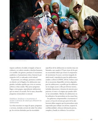 específicas de los adolescentes en muchas áreas son 
limitados, aun cuando el 78 por ciento de los paí-ses 
encuestados indicó que tienen el compromiso 
de incrementar el acceso a servicios integrales de 
salud sexual y reproductiva para los adolescentes, 
casados o solteros (UNFPA, 2013e). Incluso cuan-do 
se encuentran disponibles servicios adaptados 
para los adolescentes, es posible que los adolescen-tes 
no tengan acceso a ellos por diversas razones, 
incluidas ubicaciones u horarios de atención poco 
prácticos, el costo o el estigma que pueden sufrir 
en sus comunidades. Además, los adolescentes no 
los utilizarán si los proveedores no los tratan bien. 
Los gobiernos comprometidos a incrementar el 
acceso y el uso de servicios por parte de los ado-lescentes 
deben asegurar que los proveedores estén 
capacitados para trabajar con jóvenes, respeten la 
confidencialidad y ofrezcan información precisa, 
completa y basada en evidencia. Los servicios 
ESTADO DE LA POBLA CIÓN MUNDIAL 2013 89 
©Mark Tuschman/Packard Foundation 
imparte conforme a la edad, es integral, se basa en 
evidencia y en valores centrales y derechos humanos, 
si es sensible a los géneros, promueve el crecimiento 
académico y el pensamiento crítico, fomenta la par-ticipación 
civil y es adecuada a nivel cultural. 
El panorama, sin embargo, permanece sombrío 
en relación con la llegada a los adolescentes mar-ginados, 
incluidos aquellos que viven en extrema 
pobreza y niñas casadas. Muy pocos programas 
llegan a estos grupos, especialmente adolescentes 
que no asisten a la escuela. Por lo tanto, desarrollar 
programas extraescolares es esencial. 
Establecer, fortalecer e incrementar el 
acceso a servicios de salud que utilizarán los 
adolescentes 
Las niñas necesitan un rango de apoyo, programas 
y servicios, incluidos servicios de salud. Sin embar-go, 
los servicios diseñados para las necesidades 
 