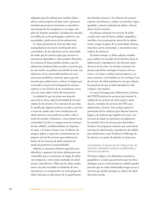 90 CAPÍTULO 5 : DIAGRAMAR EL C AMINO QUE DEBE SE GUIRSE 
de la familia existente y los esfuerzos de anticon-cepción 
contribuirían a realizar sus derechos, lograr 
igualdad y mejores resultados de salud, y eficacia 
dentro de los sistemas. 
Los jóvenes utilizarán los servicios de salud, 
cuando estos sean de buena calidad, asequibles y 
sensibles a las circunstancias únicas de los adoles-centes, 
tengan el apoyo de la comunidad, ofrezcan 
relaciones con la comunidad, y mecanismos inno-vadores 
de referencia. 
Al mismo tiempo, se deben adoptar medidas 
para cambiar las actitudes de los hombres hacia la 
salud sexual y reproductiva y los derechos repro-ductivos 
de las niñas. En muchas ocasiones, las 
parejas masculinas restringen el acceso a los ser-vicios 
o se reúsan a utilizar anticonceptivos y, en 
otras ocasiones, a los hombres se les restringe el uso 
de servicios de salud reproductiva, los que refuerza 
los prejuicios de que la salud reproductiva sólo 
compete a las mujeres. 
La nueva Estrategia para Adolescentes y Jóvenes 
del UNFPA prioriza las acciones para mejorar la 
calidad de los servicios de salud sexual y repro-ductiva, 
incluidos los servicios del VIH, para 
adolescentes y jóvenes. Esto incluye apoyar la 
promoción de los esfuerzos para eliminar barreras 
legales y de políticas que impiden el acceso a los 
servicios de salud; en asociación con gobiernos, 
la sociedad civil y los jóvenes para desarrollar y 
fortalecer los programas naciones que suministran 
servicios de salud sexual y reproductiva de calidad 
para adolescentes y que fortalecen el liderazgo de 
los jóvenes y su poder de opinión en el proceso. 
Incrementar el acceso de las niñas al uso de 
atención antenatal; parteras cualificadas y 
servicios posaborto 
El mismo estigma y los obstáculos económicos, 
geográficos y sociales que previenen que las niñas 
obtengan acceso a anticonceptivos también pueden 
prevenir que las niñas embarazadas tengan acceso a 
servicios que pueden proteger su salud y las salud 
del recién nacido. 
adaptados para los adolescentes también deben 
ofrecer anticonceptivos de bajo costo o gratuitos, 
incluidos preservativos femeninos y masculinos, 
anticoncepción de emergencia, y un rango com-pleto 
de métodos modernos, incluidos los métodos 
reversibles de acción prolongada, conforme a las 
necesidades y preferencias de los adolescentes. 
La mejor prestación de servicios debe estar 
acompañada de una fuerte movilización de la 
comunidad y de las relaciones con la comunidad, 
de modo que los jóvenes sepan qué servicios se 
encuentran disponibles y cómo pueden obtenerlos. 
Los sistemas de bonos pueden ayudar a que los 
adolescentes desfavorecidos accedan a servicios que, 
de otro modo, no podrían usar debido al costo. Las 
relaciones con la comunidad también son nece-sarias 
para sensibilizar, construir apoyo para los 
servicios para adolescentes y reducir el estigma que 
a menudo se asocia con la búsqueda de anticon-ceptivos 
o con el hecho de ser sexualmente activo 
antes de cierta edad o fuera del matrimonio. 
La realidad de que no existe una solución 
universal es crítica, dada la diversidad de las nece-sidades 
de los jóvenes y los contextos de sus vidas. 
Es posible que algunos prefieran acceder a servicios 
a través de canales tales como instalaciones de 
salud, mientras otros prefieran acceder a ellos a 
través de escuelas o farmacias, u otras fuentes en la 
comunidad. La clave es asegurar normas comunes 
de alta calidad y confidencialidad, sin importar 
el canal, y al mismo tiempo tener el objetivo de 
integrar, aplicar y supervisar constantemente un 
paquete esencial de servicios para adolescentes 
dentro de los servicios de salud existentes de 
modo de promover la sustentabilidad. 
Además, se necesitan esfuerzos especiales para 
identificar y apuntar a las niñas adolescentes más 
vulnerables que se encuentran en riesgo de emba-razo 
temprano y otros malos resultados de salud 
sexual y reproductiva. Dado que las niñas casadas 
tienen una alta necesidad no satisfecha de anti-conceptivos, 
en comparación con otros grupos de 
edad, enfocarse en ellas dentro de la planificación 
 