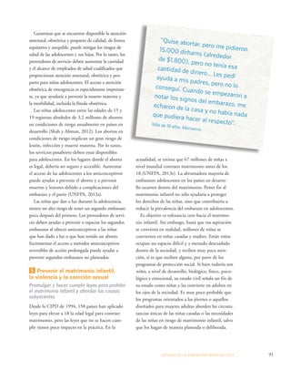 actualidad, se estima que 67 millones de niñas a 
nivel mundial contraen matrimonio antes de los 
18 (UNFPA, 2013e). La abrumadora mayoría de 
embarazos adolescentes en los países en desarro-llo 
ocurren dentro del matrimonio. Poner fin al 
matrimonio infantil no sólo ayudaría a proteger 
los derechos de las niñas, sino que contribuiría a 
reducir la prevalencia del embarazo en adolescentes. 
Es objetivo es tolerancia cero hacia el matrimo-nio 
infantil. Sin embargo, hasta que esa aspiración 
se convierta en realidad, millones de niñas se 
convierten en niñas casadas y madres. Están niñas 
ocupan un espacio difícil y a menudo descuidado 
dentro de la sociedad, y reciben muy poca aten-ción, 
si es que reciben alguna, por parte de los 
programas de protección social. Si bien todavía son 
niñas, a nivel de desarrollo, biológico, físico, psico-lógico 
y emocional, su estado civil señala un fin de 
su estado como niñas y las convierte en adultos en 
los ojos de la sociedad. Es muy poco probable que 
los programas orientados a las jóvenes o aquellos 
diseñados para mujeres adultas aborden las circuns-tancias 
únicas de las niñas casadas o las necesidades 
de las niñas en riesgo de matrimonio infantil, salvo 
que los hagan de manera planeada o deliberada. 
ESTADO DE LA POBLA CIÓN MUNDIAL 2013 91 
Garantizar que se encuentre disponible la atención 
antenatal, obstétrica y posparto de calidad, de forma 
equitativa y asequible, puede mitigar los riesgos de 
salud de las adolescentes y sus hijos. Por lo tanto, los 
proveedores de servicio deben aumentar la cantidad 
y el alcance de empleados de salud cualificados que 
proporcionan atención antenatal, obstétrica y pos-parto 
para niñas adolescentes. El acceso a atención 
obstétrica de emergencia es especialmente importan-te, 
ya que ayudaría a prevenir la muerte materna y 
la morbilidad, incluida la fístula obstétrica. 
Las niñas adolescentes entre las edades de 15 y 
19 registran alrededor de 3,2 millones de abortos 
en condiciones de riesgo anualmente en países en 
desarrollo (Shah y Ahman, 2012). Los abortos en 
condiciones de riesgo implican un gran riesgo de 
lesión, infección y muerte materna. Por lo tanto, 
los servicios posaborto deben estar disponibles 
para adolescentes. En los lugares donde el aborto 
es legal, debería ser seguro y accesible. Aumentar 
el acceso de las adolescentes a los anticonceptivos 
puede ayudar a prevenir el aborto y a prevenir 
muertes y lesiones debido a complicaciones del 
embarazo y el parto (UNFPA, 2012a). 
Las niñas que dan a luz durante la adolescencia 
tienen un alto riesgo de tener un segundo embarazo 
poco después del primero. Los proveedores de servi-cio 
deben ayudar a prevenir o espaciar los segundos 
embarazos al ofrecer anticonceptivos a las niñas 
que han dado a luz o que han tenido un aborto. 
Incrementar el acceso a métodos anticonceptivos 
reversibles de acción prolongada puede ayudar a 
prevenir segundos embarazos no planeados. 
5 Prevenir el matrimonio infantil, 
la violencia y la coerción sexual 
Promulgar y hacer cumplir leyes para prohibir 
el matrimonio infantil y abordar las causas 
subyacentes 
Desde la CIPD de 1994, 158 países han aplicado 
leyes para elevar a 18 la edad legal para contraer 
matrimonio, pero las leyes que no se hacen cum-plir 
tienen poco impacto en la práctica. En la 
“Quise abortar, pero me pidieron 
15.000 dirhams (alrededor 
de $1.800), pero no tenía esa 
cantidad de dinero… Les pedí 
ayuda a mis padres, pero no lo 
conseguí. Cuando se empezaron a 
notar los signos del embarazo, me 
echaron de la casa y no había nada 
que pudiera hacer al respecto”. 
Niña de 18 años, Marruecos 
 