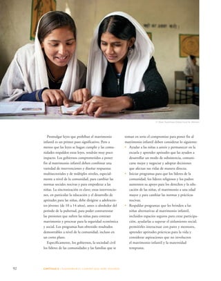 Promulgar leyes que prohíban el matrimonio 
infantil es un primer paso significativo. Pero a 
menos que las leyes se hagan cumplir y las comu-nidades 
respalden estas leyes, tendrán muy poco 
impacto. Los gobiernos comprometidos a poner 
fin al matrimonio infantil deben combinar una 
variedad de intervenciones y diseñar respuestas 
multisectoriales y de múltiples niveles, especial-mente 
a nivel de la comunidad, para cambiar las 
normas sociales nocivas y para empoderar a las 
niñas. La sincronización es clave; estas intervencio-nes, 
en particular la educación y el desarrollo de 
aptitudes para las niñas, debe dirigirse a adolescen-tes 
jóvenes (de 10 a 14 años), antes o alrededor del 
período de la pubertad, para poder contrarrestar 
las presiones que sufren las niñas para contraer 
matrimonio y procrear para la seguridad económica 
y social. Los programas han obtenido resultados 
demostrables a nivel de la comunidad, incluso en 
un corto plazo. 
Específicamente, los gobiernos, la sociedad civil 
los líderes de las comunidades y las familias que se 
92 CAPÍTULO 5 : DIAGRAMAR EL C AMINO QUE DEBE SE GUIRSE 
© Mark Tuschman/Global Fund for Women 
toman en serio el compromiso para poner fin al 
matrimonio infantil deben considerar lo siguiente: 
• Ayudar a las niñas a asistir y permanecer en la 
escuela y aprender aptitudes que las ayuden a 
desarrollar un modo de subsistencia, comuni-carse 
mejor y negociar y adoptar decisiones 
que afectan sus vidas de manera directa; 
• Iniciar programas para que los líderes de la 
comunidad, los líderes religiosos y los padres 
aumenten su apoyo para los derechos y la edu-cación 
de las niñas, el matrimonio a una edad 
mayor y para cambiar las normas y prácticas 
nocivas; 
• Respaldar programas que les brinden a las 
niñas alternativas al matrimonio infantil, 
incluidos espacios seguros para crear participa-ción, 
ayudarlas a superar el aislamiento social, 
permitirles interactuar con pares y mentores, 
aprender aptitudes prácticas para la vida y 
considerar aspiraciones que no involucren 
el matrimonio infantil y la maternidad 
temprana; 
 