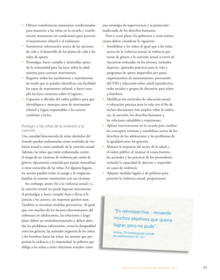 una estrategia de supervivencia y la protección 
inadecuada de los derechos humanos. 
Pero a corto plazo, los gobiernos y otras institu-ciones 
deben considerar lo siguiente: 
• Sensibilizar a los niños al igual que a las niñas 
acerca de la violencia sexual, la violencia por 
razón de género y la coerción sexual a través de 
iniciativas enfocadas en los jóvenes, incluidos 
deportes, aptitudes prácticas para la vida y 
programas de apoyo impartidos por pares, 
organizaciones de asesoramiento, prevención 
del VIH y educación sobre salud reproductiva, 
redes sociales y grupos de discusión para niños 
y hombres; 
• Modificar los currículos de educación sexual 
o educación práctica para la vida con el fin de 
incluir discusiones más amplias sobre la violen-cia, 
la coerción, los derechos humanos y 
las relaciones saludables y respetuosas; 
• Aplicar intervenciones en la escuela para cambiar 
los conceptos erróneos y sensibilizar acerca de los 
derechos de los adolescentes y los problemas de 
la igualdad entre los géneros; 
• Mejorar la respuesta del sector de la salud y 
el orden público al mejorar el conocimiento, 
las actitudes y las prácticas de los proveedores, 
incluida la capacidad de detectar y responder 
en casos de violencia; 
• Adoptar medidas legales y de políticas para 
prevenir la violencia sexual, proporcionar 
ESTADO DE LA POBLA CIÓN MUNDIAL 2013 93 
• Ofrecer transferencias monetarias condicionadas 
para mantener a las niñas en la escuela y transfe-rencias 
monetarias sin condiciones para prevenir 
el matrimonio infantil y el embarazo; 
• Suministrar información acerca de las opciones 
de vida y el desarrollo de los planes de vida y las 
redes de apoyo; 
• Promulgar, hacer cumplir y desarrollar apoyo 
de la comunidad para las leyes sobre la edad 
mínima para contraer matrimonio; 
• Registrar todos los nacimientos y matrimonios 
de modo que se puedan identificar con facilidad 
los casos de matrimonio infantil, y hacer cum-plir 
las leyes existentes sobre el registro; 
• Capacitar a oficiales del orden público para que 
identifiquen y manejen casos de matrimonio 
infantil y hagan responsables a los actores 
conforme a la ley. 
Proteger a las niñas de la violencia y la 
coerción 
Una cantidad desconocida de niñas alrededor del 
mundo quedan embarazadas como resultado de vio-lencia 
sexual o como resultado de la coerción sexual. 
Además, las niñas que están embarazadas corren 
el riesgo de ser víctimas de violencia por razón de 
género, típicamente cometida por parejas masculinas 
u otros conocidos de las niñas. En algunos lugares, 
los actores pueden evitar el castigo y la vergüenza 
familiar al contraer matrimonio con sus víctimas. 
Sin embargo, poner fin a la violencia sexual y a 
la coerción sexual no puede lograrse únicamente 
al promulgar y hacer cumplir leyes y llevar a la 
justicia a los actores, sin importar quiénes sean. 
También se necesitan medidas preventivas. Al igual 
que con muchos de los factores determinantes del 
embarazo en adolescentes, las soluciones a largo 
plazo deben ser multidimensionales y deben abor-dar 
los problemas subyacentes, como la desigualdad 
entre los géneros, las actitudes negativas de los niños 
y los hombres hacia las niñas, las normas que per-petúan 
la violencia y la impunidad, la pobreza que 
obliga a las niñas a tener relaciones sexuales como 
“En retrospectiva… recuerdo 
muchos objetivos que quería 
lograr, pero no pude”. 
Jessica, 39 (embarazada cuando 
era adolescente), EE. UU. 
 