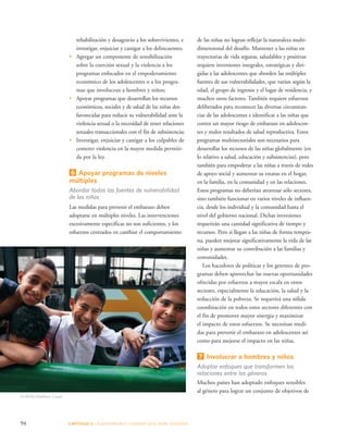 rehabilitación y desagravio a los sobrevivientes, e 
investigar, enjuiciar y castigar a los delincuentes; 
• Agregar un componente de sensibilización 
sobre la coerción sexual y la violencia a los 
programas enfocados en el empoderamiento 
económico de los adolescentes o a los progra-mas 
que involucran a hombres y niños; 
• Apoyar programas que desarrollan los recursos 
económicos, sociales y de salud de las niñas des-favorecidas 
para reducir su vulnerabilidad ante la 
violencia sexual o la necesidad de tener relaciones 
sexuales transaccionales con el fin de subsistencia; 
• Investigar, enjuiciar y castigar a los culpables de 
cometer violencia en la mayor medida permiti-da 
por la ley. 
6 Apoyar programas de niveles 
múltiples 
Abordar todas las fuentes de vulnerabilidad 
de las niñas 
Las medidas para prevenir el embarazo deben 
adoptarse en múltiples niveles. Las intervenciones 
excesivamente específicas no son suficientes, y los 
esfuerzos centrados en cambiar el comportamiento 
94 CAPÍTULO 5 : DIAGRAMAR EL C AMINO QUE DEBE SE GUIRSE 
de las niñas no logran reflejar la naturaleza multi-dimensional 
del desafío. Mantener a las niñas en 
trayectorias de vida seguras, saludables y positivas 
requiere inversiones integrales, estratégicas y diri-gidas 
a las adolescentes que aborden las múltiples 
fuentes de sus vulnerabilidades, que varían según la 
edad, el grupo de ingresos y el lugar de residencia, y 
muchos otros factores. También requiere esfuerzos 
deliberados para reconocer las diversas circunstan-cias 
de las adolescentes e identificar a las niñas que 
corren un mayor riesgo de embarazo en adolescen-tes 
y malos resultados de salud reproductiva. Estos 
programas multisectoriales son necesarios para 
desarrollar los recursos de las niñas globalmente (en 
lo relativo a salud, educación y subsistencias), pero 
también para empoderar a las niñas a través de redes 
de apoyo social y aumentar su estatus en el hogar, 
en la familia, en la comunidad y en las relaciones. 
Estos programas no deberían atravesar sólo sectores, 
sino también funcionar en varios niveles de influen-cia, 
desde los individual y la comunidad hasta el 
nivel del gobierno nacional. Dichas inversiones 
requerirán una cantidad significativa de tiempo y 
recursos. Pero si llegan a las niñas de forma tempra-na, 
pueden mejorar significativamente la vida de las 
niñas y aumentar su contribución a las familias y 
comunidades. 
Los hacedores de políticas y los gerentes de pro-gramas 
deben aprovechar las nuevas oportunidades 
ofrecidas por esfuerzos a mayor escala en otros 
sectores, especialmente la educación, la salud y la 
reducción de la pobreza. Se requerirá una sólida 
coordinación en todos estos sectores diferentes con 
el fin de promover mayor sinergia y maximizar 
el impacto de estos esfuerzos. Se necesitan medi-das 
para prevenir el embarazo en adolescentes así 
como para mejorar el impacto en las niñas. 
7 Involucrar a hombres y niños 
Adoptar enfoques que transformen las 
relaciones entre los géneros 
Muchos países han adoptado enfoques sensibles 
al género para lograr un conjunto de objetivos de 
©UNFPA/Matthew Cassel 
 