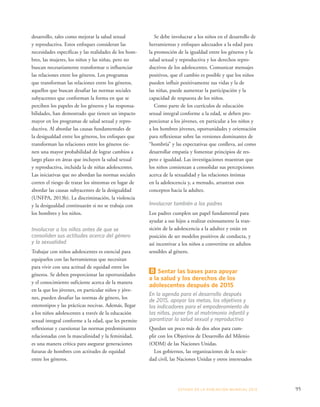 Se debe involucrar a los niños en el desarrollo de 
herramientas y enfoques adecuados a la edad para 
la promoción de la igualdad entre los géneros y la 
salud sexual y reproductiva y los derechos repro-ductivos 
de los adolescentes. Comunicar mensajes 
positivos, que el cambio es posible y que los niños 
pueden influir positivamente sus vidas y la de 
las niñas, puede aumentar la participación y la 
capacidad de respuesta de los niños. 
Como parte de los currículos de educación 
sexual integral conforme a la edad, se deben pro-porcionar 
a los jóvenes, en particular a los niños y 
a los hombres jóvenes, oportunidades y orientación 
para reflexionar sobre las versiones dominantes de 
“hombría” y las expectativas que conlleva, así como 
desarrollar empatía y fomentar principios de res-peto 
e igualdad. Las investigaciones muestran que 
los niños comienzan a consolidar sus percepciones 
acerca de la sexualidad y las relaciones íntimas 
en la adolescencia y, a menudo, arrastran esos 
conceptos hacia la adultez. 
Involucrar también a los padres 
Los padres cumplen un papel fundamental para 
ayudar a sus hijos a realizar exitosamente la tran-sición 
de la adolescencia a la adultez y están en 
posición de ser modelos positivos de conducta, y 
así incentivar a los niños a convertirse en adultos 
sensibles al género. 
8 Sentar las bases para apoyar 
a la salud y los derechos de los 
adolescentes después de 2015 
En la agenda para el desarrollo después 
de 2015, apoyar las metas, los objetivos y 
los indicadores para el empoderamiento de 
las niñas, poner fin al matrimonio infantil y 
garantizar la salud sexual y reproductiva 
Quedan un poco más de dos años para cum-plir 
con los Objetivos de Desarrollo del Milenio 
(ODM) de las Naciones Unidas. 
Los gobiernos, las organizaciones de la socie-dad 
civil, las Naciones Unidas y otros interesados 
ESTADO DE LA POBLA CIÓN MUNDIAL 2013 95 
desarrollo, tales como mejorar la salud sexual 
y reproductiva. Estos enfoques consideran las 
necesidades específicas y las realidades de los hom-bres, 
las mujeres, los niños y las niñas, pero no 
buscan necesariamente transformar o influenciar 
las relaciones entre los géneros. Los programas 
que transforman las relaciones entre los géneros, 
aquellos que buscan desafiar las normas sociales 
subyacentes que conforman la forma en que se 
perciben los papeles de los géneros y las responsa-bilidades, 
han demostrado que tienen un impacto 
mayor en los programas de salud sexual y repro-ductiva. 
Al abordar las causas fundamentales de 
la desigualdad entre los géneros, los enfoques que 
transforman las relaciones entre los géneros tie-nen 
una mayor probabilidad de lograr cambios a 
largo plazo en áreas que incluyen la salud sexual 
y reproductiva, incluida la de niñas adolescentes. 
Las iniciativas que no abordan las normas sociales 
corren el riesgo de tratar los síntomas en lugar de 
abordar las causas subyacentes de la desigualdad 
(UNFPA, 2013b). La discriminación, la violencia 
y la desigualdad continuarán si no se trabaja con 
los hombres y los niños. 
Involucrar a los niños antes de que se 
consoliden sus actitudes acerca del género 
y la sexualidad 
Trabajar con niños adolescentes es esencial para 
equiparlos con las herramientas que necesitan 
para vivir con una actitud de equidad entre los 
géneros. Se deben proporcionar las oportunidades 
y el conocimiento suficiente acerca de la manera 
en la que los jóvenes, en particular niños y jóve-nes, 
pueden desafiar las normas de género, los 
estereotipos y las prácticas nocivas. Además, llegar 
a los niños adolescentes a través de la educación 
sexual integral conforme a la edad, que les permite 
reflexionar y cuestionar las normas predominantes 
relacionadas con la masculinidad y la feminidad, 
es una manera crítica para asegurar generaciones 
futuras de hombres con actitudes de equidad 
entre los géneros. 
 