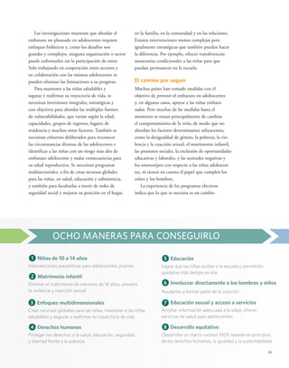 ix 
Las investigaciones muestran que abordar el 
embarazo no planeado en adolescentes requiere 
enfoques holísticos y, como los desafíos son 
grandes y complejos, ninguna organización o sector 
puede enfrentarlos sin la participación de otros. 
Solo trabajando en cooperación entre sectores y 
en colaboración con las mismas adolescentes se 
pueden eliminar las limitaciones a su progreso. 
Para mantener a las niñas saludables y 
seguras y reafirmar su trayectoria de vida, se 
necesitan inversiones integrales, estratégicas y 
con objetivos para abordar las múltiples fuentes 
de vulnerabilidades, que varían según la edad, 
capacidades, grupos de ingresos, lugares de 
residencia y muchos otros factores. También se 
necesitan esfuerzos deliberados para reconocer 
las circunstancias diversas de las adolescentes e 
identificar a las niñas con un riesgo más alto de 
embarazo adolescente y malas consecuencias para 
su salud reproductiva. Se necesitan programas 
multisectoriales, a fin de crear recursos globales 
para las niñas, en salud, educación y subsistencia, 
y también para facultarlas a través de redes de 
seguridad social y mejorar su posición en el hogar, 
en la familia, en la comunidad y en las relaciones. 
Existen intervenciones menos complejas pero 
igualmente estratégicas que también pueden hacer 
la diferencia. Por ejemplo, ofrecer transferencias 
monetarias condicionales a las niñas para que 
puedan permanecer en la escuela. 
El camino por seguir 
Muchos países han tomado medidas con el 
objetivo de prevenir el embarazo en adolescentes 
y, en algunos casos, apoyar a las niñas embara-zadas. 
Pero muchas de las medidas hasta el 
momento se tratan principalmente de cambiar 
el comportamiento de la niña, de modo que no 
abordan los factores determinantes subyacentes, 
como la desigualdad de género, la pobreza, la vio-lencia 
y la coacción sexual, el matrimonio infantil, 
las presiones sociales, la exclusión de oportunidades 
educativas y laborales, y las actitudes negativas y 
los estereotipos con respecto a las niñas adolescen-tes, 
ni tienen en cuenta el papel que cumplen los 
niños y los hombres. 
La experiencia de los programas efectivos 
indica que lo que se necesita es un cambio 
OCHO MANERAS PARA CONSEGUIRLO 
2 Matrimonio infantil 
Eliminar el matrimonio de menores de 18 años, prevenir 
la violencia y coacción sexual 
4 Derechos humanos 
Proteger los derechos a la salud, educación, seguridad 
y libertad frente a la pobreza 
7 Educación sexual y acceso a servicios 
Ampliar información adecuada a la edad, ofrecer 
servicios de salud para adolescentes 
1 Niñas de 10 a 14 años 
Intervenciones preventivas para adolescentes jóvenes 
5 Educación 
Lograr que las niñas asistan a la escuela y permitirles 
quedarse más tiempo en ella 
6 Involucrar directamente a los hombres y niños 
Ayudarles a formar parte de la solución 
3 Enfoques multidimensionales 
Crear recursos globales para las niñas; mantener a las niñas 
saludables y seguras y reafirmar su trayectoria de vida 
8 Desarrollo equitativo 
Desarrollar un marco sucesor MDG basado en principios 
de los derechos humanos, la igualdad y la sustentabilidad 
 