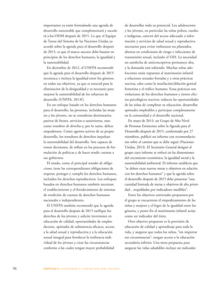 96 CAPÍTULO 5 : DIAGRAMAR EL C AMINO QUE DEBE SE GUIRSE 
de desarrollar todo su potencial. Los adolescentes 
y los jóvenes, en particular las niñas pobres, rurales 
e indígenas, carecen del acceso adecuado a infor-mación 
y servicios de salud sexual y reproductiva 
necesarios para evitar embarazos no planeados, 
abortos en condiciones de riesgo e infecciones de 
transmisión sexual, incluido el VIH. La necesidad 
no satisfecha de anticonceptivos permanece alta, 
y la demanda está subiendo. Muchas niñas ado-lescentes 
están expuestas al matrimonio infantil 
a relaciones sexuales forzadas y a otras prácticas 
nocivas, tales como la mutilación/ablación genital 
femenina y el tráfico humano. Estas prácticas son 
violaciones de los derechos humanos y tienen efec-tos 
psicológicos nocivos; reducen las oportunidades 
de las niñas de completar su educación, desarrollar 
aptitudes empleables y participar completamente 
en la comunidad y el desarrollo nacional. 
En mayo de 2013, un Grupo de Alto Nivel 
de Personas Eminentes sobre la Agenda para el 
Desarrollo después de 2015, conformado por 27 
miembros, publicó un informe con recomendacio-nes 
sobre el camino que se debe seguir (Naciones 
Unidas, 2013). El Secretario General designó al 
grupo cuyo informe se enfocó en las dimensiones 
del crecimiento económico, la igualdad social y la 
sustentabilidad ambiental. El informe establecía que 
“se deben crear nuevas metas y objetivos en relación 
con los derechos humanos” y que la agenda sobre 
el desarrollo después de 2015 debe presentar “una 
cantidad limitada de metas y objetivos de alta priori-dad… 
respaldados por indicadores medibles”. 
Entre los objetivos universales propuestos por 
el grupo se encuentran el empoderamiento de las 
niñas y mujeres y el logro de la igualdad entre los 
géneros, y poner fin al matrimonio infantil actúa 
como un indicador del éxito. 
Otro objetivo propuesto es la provisión de 
educación de calidad y aprendizaje para toda la 
vida, y asegurar que todos los niños, “sin importar 
sus circunstancias”, tengan acceso a la educación 
secundaria inferior. Una meta propuesta para 
asegurar las vidas saludables incluye un indicador 
importantes ya están formulando una agenda de 
desarrollo sustentable que complementará y sucede-rá 
a los ODM después de 2015. Lo que el Equipo 
de Tareas del Sistema de las Naciones Unidas ya 
acordó sobre la agenda para el desarrollo después 
de 2015, es que el marco sucesor debe basarse en 
principios de los derechos humanos, la igualdad y 
la sustentabilidad. 
En diciembre de 2012, el UNFPA recomendó 
que la agenda para el desarrollo después de 2015 
reconozca e incluya la igualdad entre los géneros, 
en todos sus objetivos, ya que es esencial para la 
eliminación de la desigualdad y es necesario para 
mejorar la sustentabilidad de los esfuerzos de 
desarrollo (UNFPA, 2013f ). 
En un enfoque basado en los derechos humanos 
para el desarrollo, las personas, incluidas las muje-res 
y los jóvenes, no se consideran destinatarios 
pasivos de bienes, servicios o suministros, sino 
como tenedores de derechos y, por lo tanto, deben 
empoderarse. Como agentes activos de su propio 
desarrollo, los tenedores de derechos impulsan 
la sustentabilidad del desarrollo. Son capaces de 
tomar decisiones, de influir en los procesos de for-mulación 
de políticas y de hacer rendir cuentas a 
sus gobiernos. 
El estado, como el principal tenedor de obliga-ciones, 
tiene las correspondientes obligaciones de 
respetar, proteger y cumplir los derechos humanos, 
incluidos los derechos reproductivos. Los enfoques 
basados en derechos humanos también necesitan 
el establecimiento y el fortalecimiento de sistemas 
de rendición de cuentas de derechos humanos 
nacionales e independientes. 
El UNFPA también recomendó que la agenda 
para el desarrollo después de 2015 ratifique los 
derechos de los jóvenes y solicite inversiones en 
educación de calidad, oportunidades de empleo 
decente, aptitudes de subsistencia eficaces, acceso 
a la salud sexual y reproductiva y a la educación 
sexual integral para fortalecer la resiliencia indi-vidual 
de los jóvenes y crear las circunstancias 
conforme a las cuales tengan mayor probabilidad 
 