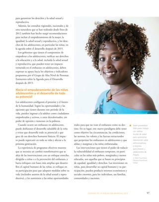 ESTADO DE LA POBLA CIÓN MUNDIAL 2013 97 
para garantizar los derechos y la salud sexual y 
reproductiva. 
Además, las consultas regionales, nacionales y de 
otra naturaleza que se han realizado desde fines de 
2012 también han hecho surgir recomendaciones 
para incluir el empoderamiento de la mujer, la 
igualdad, la salud sexual y reproductiva, y los dere-chos 
de los adolescentes, en particular las niñas, en 
la agenda sobre el desarrollo después de 2015. 
Los gobiernos que tienen el compromiso de 
empoderar a los adolescentes, ratificar sus derechos 
a la educación y a la salud, incluida la salud sexual 
y reproductiva, que pueden tener un impacto 
tremendo en el embarazo en adolescentes, deben 
expresar su apoyo hacia los objetivos e indicadores 
propuestos por el Grupo de Alto Nivel de Personas 
Eminentes sobre la Agenda para el Desarrollo 
después de 2015. 
Hacia el empoderamiento de las niñas 
adolescentes y el desarrollo de todo 
su potencial 
Los adolescentes configuran el presente y el futuro 
de la humanidad. Según las oportunidades y las 
opciones que tienen durante este período de la 
vida, pueden ingresar a la adultez como ciudadanos 
empoderados y activos, o estar desvalorizados, sin 
poder de opinión e inmersos en la pobreza. 
Cuando ocurre un embarazo en adolescente, 
puede desbaratar el desarrollo saludable de la niña 
y evitar que desarrolle todo su potencial y que 
goce de sus derechos humanos básicos. El impac-to 
puede repercutir en toda su vida y afectar a la 
próxima generación. 
La experiencia de programas efectivos muestra 
que se necesita un cambio transformativo que se 
aleje de las intervenciones con un enfoque estrecho, 
dirigidas a niñas o a la prevención del embarazo, y 
hacia enfoques con bases más amplias que desarro-llen 
el capital humano de las niñas, se enfoque en 
su participación para que adopten medidas sobre su 
vida (incluidos asuntos de la salud sexual y repro-ductiva), 
y les suministre a las niñas oportunidades 
Joven proveedora 
inter pares trabaja 
con centros 
locales de salud 
para suministrar 
información sobre 
anticonceptivos 
e insumos 
para jóvenes y 
adolescentes de 
Etiopía. 
© Mark Tuschman/ 
Planned Parenthood 
Global 
reales para que no vean al embarazo como su des-tino. 
En su lugar, este nuevo paradigma debe tener 
como objetivo las circunstancias, las condiciones, 
las normas, los valores y las fuerzas estructurales 
que perpetúan los embarazos en adolescentes y que 
aíslan y marginan a las niñas embarazadas. 
Las intervenciones que tienen el poder de reducir 
la vulnerabilidad al embarazo temprano, en parti-cular 
en las niñas más pobres, marginales y menos 
educadas, son aquellas que se basan en principios 
de equidad, igualdad y derechos. Las inversiones en 
niñas, para desarrollar su capital humano y su par-ticipación, 
pueden producir retornos económicos y 
sociales enormes, para los individuos, sus familias, 
comunidades y naciones. 
 