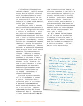 98 CAPÍTULO 5 : DIAGRAMAR EL C AMINO QUE DEBE SE GUIRSE 
1994, las medidas diseñadas para beneficiar a los 
adolescentes “han resultado ser las más efectivas al 
asegurar el involucramiento completo de los ado-lescentes 
en la identificación de sus necesidades 
de salud sexual y reproductiva y en el diseño de 
programas que responden a esas necesidades”. 
Es esencial construir una sociedad basada en la 
igualdad entre los géneros, donde las niñas estén 
empoderadas, educadas, saludables y protegidas del 
matrimonio infantil, vivan seguras y dignamente 
y sean capaces de tomar decisiones acerca de su 
futuro y ejercer sus derechos. 
El UNFPA lucha para ratificar el derecho de 
toda niña a crecer libre de la desigualdad entre 
los géneros y la discriminación, la violencia, el 
matrimonio infantil, el embarazo, de modo que 
pueda realizar una transición saludable y exitosa 
de la adolescencia a la adultez. La niñez nunca 
debe estar socavada por la maternidad. 
Las niñas necesitan acceso a información y 
servicios de salud sexual y reproductiva. También 
necesitan librarse de las presiones económicas y 
sociales que, muy frecuentemente, se traducen 
como un embarazo y la pobreza, la mala salud 
y el potencial humano no desarrollado que éste 
conlleva. Las niñas que han quedado embarazadas 
necesitan apoyo, no un estigma. 
El involucramiento de todos los interesados, 
familias, comunidades, escuelas, proveedores de 
salud y otros, es esencial para provocar el cambio 
al reconfigurar las normas sociales, las tradicio-nes 
y las prácticas que perpetúan el embarazo 
en adolescentes y comprometen el futuro de las 
niñas. La cooperación entre todos los interesados 
puede movilizar la voluntad política y conseguir 
inversiones para el empoderamiento de las niñas 
adolescentes y el desarrollo de su participación. 
Todos tienen un papel que jugar. Los medios y 
las industrias del entretenimiento pueden ayudar 
a través de imágenes positivas de niñas adolescen-tes 
y mujeres. Los gobiernos pueden volver 
a dedicarse a la eliminación del matrimonio 
infantil y la violencia por razón de género. Los 
padres deben ser conscientes de los mensajes 
de discriminación por razón de género que les 
transmiten a sus hijos. Los líderes de la opi-nión, 
los líderes de comunidades, los docentes 
y los proveedores de salud deben reforzar 
los mensajes de que todos los niños tienen el 
mismo valor y tienen derechos a la salud, 
a la educación, a la participación y a la 
igualdad de oportunidades. 
Los hacedores de políticas deben involu-crar 
a las niñas, y a los niños, en el diseño, 
la aplicación y la evaluación de medidas 
diseñadas para ayudar a las niñas a prevenir 
el embarazo o a administrar sus vidas si 
quedan embarazadas. Es imperativo hablar 
con las niñas y escucharlas, y comprender 
en profundidad sus necesidades, desafíos y 
vulnerabilidades. Según los 179 gobiernos que 
avalaron el Programa de Acción de la CIPD en 
“El embarazo no es como ir a una 
fiesta, que después termina… afecta 
nuestros estudios y trae aparejados 
conflictos familiares… Antes 
de considerar tener relaciones 
sexuales, siempre debes pensar en 
las consecuencias… en el futuro. 
Es importante estar preparada… y 
saber qué es lo que queremos, y 
luego podemos tomar decisiones”. 
Valeria, 15, Nicaragua 
 