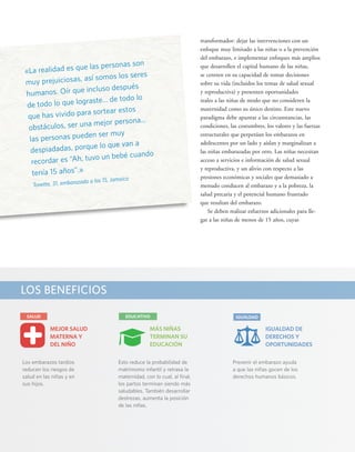 «La realidad es que las personas son 
muy prejuiciosas, así somos los seres 
humanos. Oír que incluso después 
de todo lo que lograste... de todo lo 
que has vivido para sortear estos 
obstáculos, ser una mejor persona... 
las personas pueden ser muy 
despiadadas, porque lo que van a 
recordar es “Ah, tuvo un bebé cuando 
tenía 15 años”.» 
Tonette, 31, embarazada a los 15, Jamaica 
LOS BENEFICIOS 
x 
SALUD EDUCATIVO 
MÁS NIÑAS 
TERMINAN SU 
EDUCACIÓN 
Esto reduce la probabilidad de 
matrimonio infantil y retrasa la 
maternidad, con lo cual, al final, 
los partos terminan siendo más 
saludables. También desarrollar 
destrezas, aumenta la posición 
de las niñas. 
IGUALDAD 
IGUALDAD DE 
DERECHOS Y 
OPORTUNIDADES 
Prevenir el embarazo ayuda 
a que las niñas gocen de los 
derechos humanos básicos. 
MEJOR SALUD 
MATERNA Y 
DEL NIÑO 
Los embarazos tardíos 
reducen los riesgos de 
salud en las niñas y en 
sus hijos. 
transformador: dejar las intervenciones con un 
enfoque muy limitado a las niñas o a la prevención 
del embarazo, e implementar enfoques más amplios 
que desarrollen el capital humano de las niñas, 
se centren en su capacidad de tomar decisiones 
sobre su vida (incluidos los temas de salud sexual 
y reproductiva) y presenten oportunidades 
reales a las niñas de modo que no consideren la 
maternidad como su único destino. Este nuevo 
paradigma debe apuntar a las circunstancias, las 
condiciones, las costumbres, los valores y las fuerzas 
estructurales que perpetúan los embarazos en 
adolescentes por un lado y aíslan y marginalizan a 
las niñas embarazadas por otro. Las niñas necesitan 
acceso a servicios e información de salud sexual 
y reproductiva, y un alivio con respecto a las 
presiones económicas y sociales que demasiado a 
menudo conducen al embarazo y a la pobreza, la 
salud precaria y el potencial humano frustrado 
que resultan del embarazo. 
Se deben realizar esfuerzos adicionales para lle-gar 
a las niñas de menos de 15 años, cuyas 
 