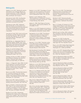 Monitoring ICPD Goals – Selected Indicators 
Indicators of Mortality Indicators of Education Reproductive Health Indicators 
STATE OF WORLD POPULATION 2012 
Life expectancy 
M/F 
Primary enrol-ment 
(gross) 
M/F 
Proportion 
reaching grade 5 
M/F 
Secondary 
enrolment 
(gross) M/F 
% Illiterate 
(15 years) 
M/F 
Births per 
1,000 
women 
aged 
15-19 
Any 
method 
Modern 
methods 
HIV 
prevalence 
rate (%) 
(15-49) 
M/F 
Contraceptive 
Prevalence 
Bibliografía 
Abdella A. et al. 2013. “Meeting the need for 
safe abortion care in Ethiopia. Results of a 
national assessment in 2008,” Global Public 
Health: An International Journal for Research, 
Policy, and Practice. Vol. 8, Issue 4. 
Advocates for Youth. 2001. “Sex Education 
Programs: Definitions and Point-by-Point 
Comparison.” www.advocatesforyouth.org/ 
publications [accessed 24 July 2013]. 
Advocates for Youth. 2007. “Adolescent 
Maternal Mortality: An Overlooked Crisis.” 
http://www.advocatesforyouth.org/component/ 
content/article/436-adolescent-maternal-mortality- 
an-overlooked-crisis [accessed 
2 July 2013]. 
Advocates for Youth. 2012. Science and Success: 
Sex Education and Other Programs that Work 
to Prevent Teen Pregnancy, HIV, and Sexually 
Transmitted Infections. Washington, D.C.: 
Advocates for Youth. 
AIDSTAR-One. n.d. Helping Each Other Act 
Responsibly Together (HEART). http://www. 
aidstar-one.com/promising_practices_database/ 
g3ps/helping_each_other_act_responsibly_ 
together_heart [accessed 24 July 2013]. 
Ajuwon, A.J. and W. R. Brieger. 2007. 
“Evaluation of a school-based reproductive 
health education programme in rural South 
Western Nigeria.” African Journal 
of Reproductive Health. 11(2): 47-59. 
Andrade, H.H.S.M. et al. 2009. “Changes in 
Sexual Behavior Following a Sex Education 
Program in Brazilian Public Schools.” 
Cadernos de Saude Publica. 25: 1168-1176. 
Askew, I., J. Chege and C. Njue. 2004. “A multi-sectoral 
approach to providing reproductive 
health information and services to young 
people in Western Kenya: Kenya Adolescent 
Reproductive Health Project.” Nairobi: 
Population Council. 
Baird, S. et al. 2009. “The Short-Term Impacts 
of a Schooling Conditional Cash Transfer 
Program on the Sexual Behavior of Young 
Women.” Policy Research Working Paper 5089. 
Washington, DC: World Bank. 
Baird, S. et al. 2011. “Cash or Condition? 
Evidence from a Cash Transfer Experiment.” The 
Quarterly Journal of Economics. 126: 1709–1753. 
Baird, S., R Garfein, C. McIntosh and B. Ozler. 
2012. “Effect of cash transfer programme for 
schooling on prevalence of HIV and herpes 
simplex type 2 in Malawi: a cluster randomised 
trial.” The Lancet, 379 (9823): 1320-1329. 
Bandiera, O. et al. 2012. Empowering 
Adolescent Girls: Evidence from a Randomized 
Control Trial in Uganda. http://econ.lse.ac.uk/ 
staff/rburgess/wp/ELA.pdf, [accessed 23 July 
2013]. 
Bankole, A. et al. 2007. “Knowledge of Correct 
Condom Use and Consistence of Use among 
Adolescents in Sub-Saharan Africa.” African 
Journal of Reproductive Health. 11(3): 197–220. 
Bankole, A. and S. Malarcher, 2010. 
“Removing Barriers to Adolescents’ Access to 
Contraceptive Information and Services.” Studies 
in Family Planning. 41(2): 261-74. 
Barker, D. J. 1995. “Fetal Origins of Coronary 
Heart Disease.” British Journal of Medicine. Vol 
311 (6998): 171-174. 
Barker, G., et al. 2007. Engaging men and boys in 
changing gender-based inequity in health: Evidence 
from programme interventions. Geneva: WHO. 
Baumgartner, N. et al. 2009. “The Influence 
of Early Sexual Debut and Sexual Violence 
on Adolescent Pregnancy: A Matched 
Case-Control Study in Jamaica.” International 
Perspectives on Sexual and Reproductive Health. 
35(1): 21-28. 
Bertrand J. T. et al. 2006. “Systematic review 
of the effectiveness of mass communication 
programs to change HIV/AIDS-related 
behaviors in developing countries.” Health 
Education Research. 21(4): 567-597. 
Beta Development Consulting. 2012. Yafelanet 
Hiwot Project: Baseline Survey Report for 
Promoting Adolescent Sexual and Reproductive 
Health Project in North and South Wollo Zones, 
Amhara Region. London: Save the Children. 
Biddlecom, A. et al. 2008. “Associations 
between premarital sex and leaving school in 
four Sub-Saharan African Countries.” Studies in 
Family Planning. 39(4): pp. 337-350. 
Biddlecom, A. et al. 2007. Protecting the Next 
Generation in Sub-Saharan Africa: Learning from 
Adolescents to Prevent HIV and Unintended 
Pregnancy. New York: Guttmacher Institute. 
Blanc, A., K. A. Melnikas and M. Chau. 2013. 
“A review of the evidence on multi-sectoral 
interventions to reduce violence against 
adolescent girls.” Integrated Approaches to 
Improving the Lives of Adolescent Girls Issue Paper 
Series. New York: Population Council. 
Blum, R. W., K. Nelson-Mmari. 2004. “The 
Health of Young People in a Global Context.” 
Journal of Adolescent Health 35(5): 
402-418. 
Blum, R. W., and Johns Hopkins Bloomberg 
School of Public Health. 2013. A Global Look 
at Adolescent Pregnancy Prevention: Strategies 
for Success. Office of Adolescent Health 
webcast, May 2, 2013. Washington, D.C.: U.S. 
Department of Health and Human Services. 
Blum, R. W. et al. 2013. “The Global Early 
Adolescent Study: An Exploration of the 
Evolving Nature of Gender and Social 
Relations.” Unpublished literature review and 
research proposal. 
Boonstra, H. 2011. “Advancing Sexuality 
Education in Developing Countries. Evidence 
and Implications.” Guttmacher Policy Review. 
14(3). 
Bott, S., A. Guedes, M. Goodwin et al. 2012. 
Violence Against Women in Latin America and the 
Caribbean: A comparative analysis of population-based 
data from 12 countries. Washington, DC: 
Pan American Health Organization. 
Brady, M. and A. B. Khan. 2002. Letting Girls 
Play: The Mathare Youth Sports Association’s 
Football Program for Girls. New York: Population 
Council. 
Brady, M. et al. 2007. Providing New 
Opportunities to Adolescent Girls in Socially 
Conservative Settings: The Ishraq Program in Rural 
Upper Egypt. New York: Population Council. 
Bruce, J. et al. 2012. Evidence-Based Approaches 
to Protecting Adolescent Girls at Risk of HIV. 
Washington, D.C.: USAID and PEPFAR. 
Catino, J. et al. 2011. “Equipping Mayan Girls to 
Improve Their Lives. Promoting Healthy, Safe 
and Productive Transitions to Adulthood.” Brief 
No. 5. New York: Population Council. 
Center for Reproductive Rights and UNFPA. 
2010. The Right to Contraceptive Information and 
Services for Women and Adolescents. 
New York: CRR. 
Center for Reproductive Rights and UNFPA. 
2012. Reproductive Rights: A Tool for Monitoring 
State Obligations. New York: CRR. 
Center for Reproductive Rights and UNFPA. 
2013. ICPD and Human Rights: 20 years of 
advancing reproductive rights through 
UN treaty bodies and legal reform. 
New York: CRR. 
Center for Reproductive Rights. 2008. The 
Reproductive Rights of Adolescents: A tool for 
health and empowerment. New York: CRR. 
Center for Reproductive Rights. 2008a. An 
International Human Right: Sexuality Education for 
Adolescents in Schools. New York: CRR. 
Center for Reproductive Rights. 2009. Bringing 
Rights to Bear, Violence Against Women. New 
York: CRR. 
Center for Reproductive Rights. 2013. Abortion 
Laws and Sexual Violence. New York: CRR. 
ESTADO DE LA POBLACIÓN MUNDIAL 2013 111 
 