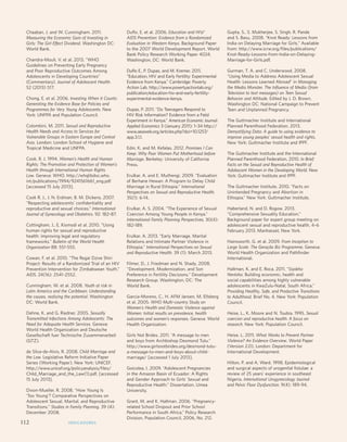 Monitoring ICPD Goals – Selected Indicators 
Indicators of Mortality Indicators of Education Reproductive Health Indicators 
Infant 
mortality 
Total per 
1,000 live 
births 
Life expectancy 
M/F 
Maternal 
mortality 
ratio 
Primary enrolment 
(gross) M/F 
Proportion 
reaching grade 5 
M/F 
Secondary 
enrolment 
(gross) M/F 
% Illiterate 
(15 years) 
M/F 
Births per 
1,000 
women 
aged 
15-19 
Any 
method 
Modern 
methods 
HIV 
prevalence 
rate (%) 
(15-49) 
M/F 
Contraceptive 
Prevalence 
Chaaban, J. and W. Cunningham. 2011. 
Measuring the Economic Gain of Investing in 
Girls: The Girl Effect Dividend. Washington DC: 
World Bank. 
Chandra-Mouli, V. et al. 2013. “WHO 
Guidelines on Preventing Early Pregnancy 
and Poor Reproductive Outcomes Among 
Adolescents in Developing Countries” 
(Commentary). Journal of Adolescent Health. 
52 (2013) 517. 
Chong, E. et al. 2006. Investing When it Counts: 
Generating the Evidence Base for Policies and 
Programmes for Very Young Adolescents. New 
York: UNFPA and Population Council. 
Colombini, M. 2011. Sexual and Reproductive 
Health Needs and Access to Services for 
Vulnerable Groups in Eastern Europe and Central 
Asia. London: London School of Hygiene and 
Tropical Medicine and UNFPA. 
Cook, R. J. 1994. Women’s Health and Human 
Rights: The Promotion and Protection of Women’s 
Health through International Human Rights 
Law. Geneva: WHO. http://whqlibdoc.who. 
int/publications/1994/9241561661_eng.pdf 
[accessed 15 July 2013]. 
Cook R. J., J. N. Erdman, B. M. Dickens. 2007. 
“Respecting adolescents’ confidentiality and 
reproductive and sexual choices.” International 
Journal of Gynecology and Obstetrics. 92: 182–87. 
Cottingham, J., E. Kismodi et al. 2010. “Using 
human rights for sexual and reproductive 
health: improving legal and regulatory 
frameworks.” Bulletin of the World Health 
Organization 88: 551-555. 
Cowan, F. et al. 2010. “The Regai Dzive Shiri 
Project: Results of a Randomized Trial of an HIV 
Prevention Intervention for Zimbabwean Youth.” 
AIDS. 24(16): 2541–2552. 
Cunningham, W. et al. 2008. Youth at risk in 
Latin America and the Caribbean. Understanding 
the causes, realizing the potential. Washington 
DC: World Bank. 
Dehne, K. and G. Riedner. 2005. Sexually 
Transmitted Infections Among Adolescents: The 
Need for Adequate Health Services. Geneva: 
World Health Organization and Deutsche 
Gesellschaft fuer Technische Zusammenarbeit 
(GTZ). 
de Silva-de-Alvis, R. 2008. Child Marriage and 
the Law. Legislative Reform Initiative Paper 
Series (Working Paper). New York: UNICEF. 
http://www.unicef.org/policyanalysis/files/ 
Child_Marriage_and_the_Law(1).pdf, [accessed 
15 July 2013]. 
Dixon-Mueller, R. 2008. “How Young Is 
‘Too Young’? Comparative Perspectives on 
Adolescent Sexual, Marital, and Reproductive 
Transitions.” Studies in Family Planning. 39 (4): 
December 2008. 
Duflo, E. et al. 2006. Education and HIV/ 
AIDS Prevention: Evidence from a Randomized 
Evaluation in Western Kenya. Background Paper 
to the 2007 World Development Report. World 
Bank Policy Research Working Paper 4024. 
Washington, DC: World Bank. 
Duflo E., P. Dupas, and M. Kremer. 2011. 
“Education, HIV and Early Fertility: Experimental 
Evidence from Kenya.” Cambridge: Poverty 
Action Lab. http://www.povertyactionlab.org/ 
publication/education-hiv-and-early-fertility-experimental- 
evidence-kenya. 
Dupas, P. 2011. Do Teenagers Respond to 
HIV Risk Information? Evidence from a Field 
Experiment in Kenya.” American Economic Journal: 
Applied Economics 3 (January 2011): 1–34 http:// 
www.aeaweb.org/articles.php?doi=10.1257/ 
app.3.1.1. 
Edin, K. and M. Kefalas. 2012. Promises I Can 
Keep: Why Poor Women Put Motherhood before 
Marriage. Berkeley: University of California 
Press. 
Erulkar, A. and E. Muthengi. 2009. “Evaluation 
of Berhane Hewan: A Program to Delay Child 
Marriage in Rural Ethiopia.” International 
Perspectives on Sexual and Reproductive Health. 
35(1): 6-14. 
Erulkar, A. S. 2004. “The Experience of Sexual 
Coercion Among Young People in Kenya.” 
International Family Planning Perspectives. 30(4): 
182-189. 
Erulkar, A. 2013. “Early Marriage, Marital 
Relations and Intimate Partner Violence in 
Ethiopia.” International Perspectives on Sexual 
and Reproductive Health. 39 (1): March 2013. 
Filmer, D., J. Friedman and N. Shady. 2008. 
“Development, Modernization, and Son 
Preference in Fertility Decisions.” Development 
Research Group. Washington, DC: The 
World Bank. 
Garcia-Moreno, C., H. AFM Jansen, M. Ellsberg 
et al. 2005. WHO Multi-country Study on 
Women’s Health and Domestic Violence against 
Women: Initial results on prevalence, health 
outcomes and women’s responses. Geneva: World 
Health Organization. 
Girls Not Brides. 2011. “A message to men 
and boys from Archbishop Desmond Tutu.” 
http://www.girlsnotbrides.org/desmond-tutu-a- 
message-to-men-and-boys-about-child-marriage/ 
[accessed 1 July 2013]. 
Goicolea, I. 2009. “Adolescent Pregnancies 
in the Amazon Basin of Ecuador: A Rights 
and Gender Approach to Girls’ Sexual and 
Reproductive Health.” Dissertation, Umea 
University. 
Grant, M. and K. Hallman. 2006. “Pregnancy-related 
School Dropout and Prior School 
Performance in South Africa,” Policy Research 
Division, Population Council, 2006, No. 212. 
Gupta, S., S. Mukherjee, S. Singh, R. Pande 
and S. Basu. 2008. “Knot Ready: Lessons from 
India on Delaying Marriage for Girls.” Available 
from: http://www.icrw.org/files/publications/ 
Knot-Ready-Lessons-from-India-on-Delaying- 
Marriage-for-Girls.pdf. 
Gurman, T. A. and C. Underwood. 2008. 
“Using Media to Address Adolescent Sexual 
Health: Lessons Learned Abroad” in Managing 
the Media Monster. The Influence of Media (from 
Television to text messages) on Teen Sexual 
Behavior and Attitude. Edited by J. D. Brown. 
Washington DC: National Campaign to Prevent 
Teen and Unplanned Pregnancy. 
The Guttmacher Institute and International 
Planned Parenthood Federation. 2013. 
Demystifying Data: A guide to using evidence to 
improve young peoples’ sexual health and rights. 
New York: Guttmacher Institute and IPPF. 
The Guttmacher Institute and the International 
Planned Parenthood Federation. 2010. In Brief: 
Facts on the Sexual and Reproductive Health of 
Adolescent Women in the Developing World. New 
York: Guttmacher Institute and IPPF. 
The Guttmacher Institute. 2010. “Facts on 
Unintended Pregnancy and Abortion in 
Ethiopia.” New York: Guttmacher Institute. 
Haberland, N. and D. Rogow. 2013. 
“Comprehensive Sexuality Education.” 
Background paper for expert group meeting on 
adolescent sexual and reproductive health, 4–6 
February 2013. Manhasset, New York. 
Hainsworth, G. et al. 2009. From Inception to 
Large Scale: The Geração Biz Programme. Geneva: 
World Health Organization and Pathfinder 
International. 
Hallman, K. and E. Roca. 2011. “Siyakha 
Nentsha: Building economic, health and 
social capabilities among highly vulnerable 
adolescents in KwaZulu-Natal, South Africa.” 
Providing Healthy, Safe, and Productive Transitions 
to Adulthood. Brief No. 4. New York: Population 
Council. 
Heise, L., K. Moore and N. Toubia. 1995. Sexual 
coercion and reproductive health: A focus on 
research. New York: Population Council. 
Heise, L. 2011. What Works to Prevent Partner 
Violence? An Evidence Overview. World Paper 
(Version 2.0). London: Department for 
International Development. 
Hilton, P. and A. Ward. 1998. Epidemiological 
and surgical aspects of urogenital fistulae: a 
review of 25 years’ experience in southeast 
Nigeria. International Urogynecology Journal 
and Pelvic Floor Dysfunction. 9(4): 189-94. 
112 INDICADORES 
 