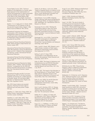 Monitoring ICPD Goals – Selected Indicators 
Indicators of Mortality Indicators of Education Reproductive Health Indicators 
Infant 
mortality 
Total per 
1,000 live 
births 
Life expectancy 
M/F 
Maternal 
mortality 
ratio 
Primary enrolment 
(gross) M/F 
Proportion 
reaching grade 5 
M/F 
Secondary 
enrolment 
(gross) M/F 
% Illiterate 
(15 years) 
M/F 
Births per 
1,000 
women 
aged 
15-19 
Any 
method 
Modern 
methods 
HIV 
prevalence 
rate (%) 
(15-49) 
M/F 
Contraceptive 
Prevalence 
Human Rights Council. 2012. “Technical 
guidance on the application of a human rights-based 
approach to the implementation of 
policies and programmes to reduce preventable 
maternal morbidity and mortality.” Report 
of the Office of the United Nations High 
Commissioner for Human Rights. Document 
A/HRC/21/22, 2 July 2012. New York: United 
Nations. 
Ibrahim, T., A. U. Sadiq and S. O. Daniel. 2000. 
“Characteristics of VVF patients as seen at 
the specialist hospital Sokoto, Nigeria”. West 
African Journal of Medicine. 19(1): 59-63. 
International Consortium for Emergency 
Contraception. 2013. Emergency Contraceptive 
Pill Registration Status by Country. http://www. 
cecinfo.org/custom-content/uploads/2013/04/ 
EC-Registration-Status-Factsheet-4-25-13.pdf 
[accessed 24 July 2013]. 
International Planned Parenthood Federation. 
2006. Death and Denial: Unsafe Abortion and 
Poverty. London: IPPF. 
International Planned Parenthood Federation. 
2010. Men-Streaming in Sexual and Reproductive 
Health and HIV: A Toolkit for Policy Development 
and Advocacy. London: International Planned 
Parenthood Federation. 
International Planned Parenthood Federation. 
2011. Girls Decide: Choices on Sex and Pregnancy. 
London: IPPF. 
International Sexual and Reproductive Rights 
Coalition. 2002. “Children, Youth and Unsafe 
Abortion.” In preparation for the 2002 UN 
General Assembly Special Session on Children. 
New York: International Women’s Health 
Coalition. 
International Sexuality and HIV Curriculum 
Working Group. 2011. It's All One Curriculum: 
Guidelines and Activities for a Unified Approach 
to Sexuality, Gender, HIV and Human Rights 
Education. N. Haberland and D. Rogolo, eds. 
New York: Population Council. 
Ipas. 2013. Sexual violence and unwanted 
pregnancy: Protecting the human rights of 
adolescent girls and young women. Chapel 
Hill: Ipas. 
Jejeebhoy, S., I. Shah and S. Thapa. 2005. Sex 
Without Consent: Young People in Developing 
Countries. London: Zed Books. 
Jejeebhoy, S. J. and S. Bott. 2005. “Non-consensual 
sexual experiences of young 
people in developing countries: An overview.” 
In S. Jejeebhoy, I. Shah and S. Thapa, eds. Sex 
Without Consent: Young People in Developing 
Countries. London: Zed Books. 
Jewkes, R., M. Nduna, J. Levin et al. 2008. 
“Impact of Stepping Stones on incidence of HIV 
and HSV-2 and sexual behaviour in rural South 
Africa: Cluster Randomised Controlled Trial,” 
British Medical Journal, 337: a506. 
Kanesathasan, A. et al. 2008. Catalyzing 
Change: Improving Youth Sexual and Reproductive 
Health through DISHA, An Integrated Program in 
India. Washington, DC: International Center for 
Research on Women. 
Kavanaugh, M. et al. 2012. “Meeting the 
Contraceptive Needs of Teens and Young 
Adults: Youth-Friendly and Long-Acting 
Reversible Contraceptive Services in US Family 
Planning Facilities.” Journal of Adolescent Health. 
25(3): 284-292. 
Kavanaugh, M. L. et al. 2012a. “Long-Acting 
Reversible Contraception for Adolescents 
and Young Adults: Patient and Provider 
Perspectives.” Journal of Pediatric and Adolescent 
Gynecology. 26(2): 86-95. 
Kelly, J. and B. E. Kwast. 1993. Obstetric vesici-vaginal 
fistulas: evaluation of failed repairs. 
International Urogynecology Journal and Pelvic 
Floor Dysfunction. 4: 27-273. 
Ketting, E. and A. P. Visser. 1994. 
“Contraception in the Netherlands: the low 
abortion rate explained.” Patient Education and 
Counseling. 23(3): 161-171. 
Kirby, D. 2008. “The Impact of Abstinence and 
Comprehensive Sex and STD/HIV Education 
Programs on Adolescent Sexual Behavior.” 
Sexuality Research and Social Policy. Vol. 5, No. 
3, pp. 18-27. 
Kirby, D. 2011. The Impact of Sex Education on 
the Sexual Behaviour of Young People. Expert 
Paper 2011/12, Population Division of the 
United Nations Department of Economic and 
Social Affairs. New York: United Nations. 
Kirby, D., et al. 2006. Sex and HIV Education 
Programs for Youth: Their Impact and 
Implementation Characteristics. Scotts Valley, 
CA: ETR Associates. 
Kost, K. and S. Henshaw. 2013. U.S. Teenage 
Pregnancies, Births and Abortions, 2008: State 
Trends by Age, Race and Ethnicity. 
New York: The Guttmacher Institute. 
Kothari, M. T., S. Wang, S. K. Head, and 
N. Abderrahim. 2012. Trends in Adolescent 
Reproductive and Sexual Behaviors. DHS 
Comparative Reports No. 29. Calverton, 
Maryland, USA: ICF International. 
Krug, E. G., L. L. Dahlberg, J. A. Mercy et al. 
2002. World Report on Violence and Health. 
Geneva: World Health Organization. 
Kruger, D. et al. 2009. “Adolescent Motherhood 
and Secondary Schooling in Chile.” IZA 
Discussion Paper No. 4552 SSRN: http://ssrn. 
com/abstract=1506304. Bonn: IZA. 
Lloyd, C. 2006. Schooling and Adolescent 
Behavior in Developing Countries. New York: 
Population Council. 
Lloyd, C. B. 2010. “The role of schools in 
promoting sexual and reproductive health 
among adolescents in developing countries,” 
pp. 113-132, in World Health Organization, 
Social Determinants of Sexual and Reproductive 
Health. Informing future research and programme 
implications, edited by Shawn Malarcher. 
Geneva: WHO. 
Lloyd, C. and B. S. Mensch. 2008. Marriage 
and Childbirth as Factors in Dropping Out 
from School: An Analysis of DHS Data from 
Sub-Saharan Africa. Population Studies 62 
(1): 1–13. 
Lloyd, C. and J. Young. 2009. New Lessons: 
The Power of Educating Adolescent Girls. New 
York: The Population Council. 
Maddux, J. E., and R. W. Rogers. 1983. 
Protection motivation and self-efficacy: A 
revised theory of fear appeals and attitude 
change. Journal of Experimental Social Psychology. 
19(5), 469-479. 
Marcus, R. and E. Page. 2013. “Anti-poverty 
activities in child protection interventions: An 
adapted systematic review.” Draft publication. 
McFarlane, B. et al. 1994. “Abuse During 
Pregnancy: Effects of Maternal Complications 
and Birth Weight in Adult and Teenage 
Women.” Obstetrics and Gynecology. 
84:323–328. 
McQueston, K., R. Silverman, and A. Glassman. 
2012. “Adolescent Fertility in Low- and Middle- 
Income Countries: Effects and Solutions.” 
Center for Global Development Working 
Paper 295. Washington, DC: Center for Global 
Development. 
Mekbib, T. and M. Molla. 2010. “Community 
based reproductive health (RH) intervention 
resulted in increasing age at marriage: the case 
of Berhane Hewan Project, in East Gojam zone, 
Amhara region, Ethiopia.” Ethiopian Journal of 
Reproductive Health 4(1): 16-25. 
Mestad, R. et al. 2011. “Acceptance of long-acting 
reversible contraceptive methods by 
adolescent participants in the Contraceptive 
CHOICE Project.” Contraception 84(5): 493. 
Mgalla, Z., D. Schapink and J. Ties Boerma. 
1998. “Protecting school girls against sexual 
exploitation: A guardian programme in 
Mwanza, Tanzania.” Reproductive Health Matters, 
7(12): 19-30. 
ESTADO DE LA POBLACIÓN MUNDIAL 2013 113 
 