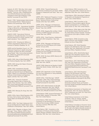 Monitoring ICPD Goals – Selected Indicators 
Indicators of Mortality Indicators of Education Reproductive Health Indicators 
Infant 
mortality 
Total per 
1,000 live 
births 
Life expectancy 
M/F 
Maternal 
mortality 
ratio 
Primary enrolment 
(gross) M/F 
Proportion 
reaching grade 5 
M/F 
Secondary 
enrolment 
(gross) M/F 
% Illiterate 
(15 years) 
M/F 
Births per 
1,000 
women 
aged 
15-19 
Any 
method 
Modern 
methods 
HIV 
prevalence 
rate (%) 
(15-49) 
M/F 
Contraceptive 
Prevalence 
Szalavitz, M. 2013. “Why New York’s Latest 
Campaign to Lower Teen Pregnancy Could 
Backfire.” Time.com. http://healthland.time. 
com/2013/03/28/why-new-yorks-latest-campaign- 
to-lower-teen-pregnancy-could-backfire/ 
[accessed 30 June 2013]. 
Tahzib, F. 1983. “Epidemiological determinants 
of vesicovaginal fistulas.” British Journal of 
Obstetrics and Gynaecology. 90(5): 387-91. 
Thomas, F. et al. 2001. “International Variability 
of Ages at Menarche and Menopause: Patterns 
and Main Determinants.” Human Biology, Vol. 
73, no. 2: 271-290. 
UNESCO. 2009. “International Technical 
Guidance on Sexuality Education. An evidence-informed 
approach for schools, teachers, and 
health educators.” Paris: UNESCO. 
UNESCO. 2013. “Schooling for Millions of 
Children Jeopardized by Reductions in Aid.” 
Institute for Statistics Database. No. 25. 
UNFPA and the Population Council. n.d. “The 
Adolescent Experience In-depth Using Data 
to Identify and Reach the Most Vulnerable 
Young People.” http://www.unfpa.org/youth/ 
dhs_adolescent_guides.html [accessed 
9 September 2013]. 
UNFPA. 2005. State of World Population 2005: 
The Promise of Equality. New York: UNFPA. 
UNFPA. 2007. Giving Girls Today  Tomorrow. 
New York: UNFPA. 
UNFPA. 2010. Comprehensive Sexuality 
Education: Advancing Human Rights, Gender 
Equality and Improved Sexual and Reproductive 
Health: A Report on an International Consultation 
to Review Current Evidence and Experience, 
Bogotá, Colombia. New York: UNFPA. 
UNFPA. 2011. “’School for Husbands’ 
Encourages Nigerien Men to Improve the 
Health of their Families.” New York: UNFPA. 
http://www.unfpa.org/public/home/news/ 
pid/7542#sthash.tTh8EcdZ [accessed 13 July 
2013]. 
UNFPA. 2012. Marrying Too Young. New York. 
UNFPA. 
UNFPA. 2012a. State of World Population 2012: 
By Choice, Not by Chance: Family Planning, 
Human Rights and Development. New York: 
UNFPA. 
UNFPA. 2012b. Fact Sheet: Adolescent Girls’ 
Sexual and Reproductive Health Needs. From 
Childhood to Womanhood. New York: UNFPA. 
UNFPA. 2012c. “Republic of Albania: Child 
Marriage.” Tirana, Albania: UNFPA. http:// 
eeca.unfpa.org/webdav/site/eeca/shared/ 
documents/publications/ALBANIA%20-%20 
English.pdf [accessed 16 July 2013]. 
UNFPA. 2012d. Towards Realizing the 
Full Potential of Adolescents and Youth: UNFPA 
Strategy on Adolescents and Youth. New York: 
UNFPA. 
UNFPA. 2013. “Adolescent Pregnancy. A review 
of the evidence.” Population and Development 
Branch. Technical Division, Forthcoming 
October 2013. New York: UNFPA. 
UNFPA. 2013a. “Messages and Preliminary 
Findings from the ICPD Beyond 2014 Global 
Review.” New York: UNFPA. 
UNFPA. 2013b. Engaging Men and Boys: A Brief 
Summary of UNFPA Experience and Lessons 
Learned. New York: UNFPA. 
UNFPA. 2013c. Good Practices—Adolescents 
and Youth: 2012 Competition. New York. 
UNFPA. 
UNFPA. 2013d. “Messages and Preliminary 
Findings from the ICPD Beyond 2014 Global 
Review,” 24 June 2013. 
UNFPA. 2013e. “Messages and Preliminary 
Findings from the ICPD Beyond 2014 Global 
Review.” New York: UNFPA. 
UNFPA. 2013f. The Future UNFPA Wants for All. 
New York: UNFPA. 
UNICEF. 2006. The State of the World’s Children 
2006. New York: UNICEF. 
UNICEF. 2008. Maternal and Newborn Health. 
State of the World’s Children. 2009. New York: 
UNICEF. 
UNICEF. 2011. Opportunity in Crisis: Preventing 
HIV from Early Adolescence to Young Adulthood. 
New York: UNICEF. 
UNICEF. 2011a. “Child Marriage.” UNICEF 
Information Sheet. http://www.unicef.org/ 
india/Child_Marriage_Fact_Sheet_Nov2011_ 
final.pdf [accessed 25 July 2013]. 
UNICEF. 2012. Global Evaluation of Life Skills 
Education Programmes. New York: UNICEF. 
http://www.unicef.org/evaldatabase/files/ 
UNICEF_GLS_Web.pdf [accessed 25 July 2013]. 
United Nations. 1948. Universal Declaration of 
Human Rights, adopted 10 December, 1948. 
New York: United Nations. 
United Nations. 1969. International 
Convention on the Elimination of All Forms 
of Racial Discrimination (CERD). Entered 
into force 4 January 1969. New York: 
United Nations. 
United Nations. 1981. Convention on the 
Elimination of All Forms of Discrimination 
Against Women (CEDAW). Entered into force 3 
September 1981. New York: United Nations. 
United Nations. 1990. Convention on the 
Rights of the Child (CRC). Entered into force 2 
September 1990. New York: United Nations. 
United Nations. 1994. International Conference 
on Population and Development Programme of 
Action. Cairo: United Nations. 
United Nations. 1999. Committee on the 
Elimination of Discrimination against Women. 
General recommendation no. 24: Women and 
health (article 12). New York: United Nations. 
United Nations. 2006. Rights of the Child, Note 
by the Secretary-General, Sixty-first session of 
the United Nations General Assembly- Promotion 
and protection of the rights of children. United 
Nations. 
United Nations. 2008. Convention on the 
Rights of Persons with Disabilities (CRPD). 
Entered into force 3 May 2008. 
United Nations. 2011. World Population 
Prospects: the 2010 Revision. New York: United 
Nations. New York: Department of Economic 
and Social Affairs, Population Division. 
United Nations. 2011a. World Fertility Report 
2009. New York: Population Division of the 
United Nations Department of Economic and 
Social Affairs. 
United Nations. 2012. World Marriage Data 
2012. New York: Department of Economic 
and Social Affairs, Population Division. http:// 
www.un.org/esa/population/publications/ 
WMD2012/MainFrame.html. [accessed 15 July 
2013]. 
United Nations. 2013. World Population 
Prospects: the 2012 Revision. New York: 
Department of Economic and Social Affairs, 
Population Division. http://esa.un.org/wpp/ 
excel-data/fertility.htm [accessed 16 July 2013]. 
United Nations. 2013a. A New Global 
Partnership: Eradicate Poverty and Transform 
Economies through Sustainable Development. New 
York: United Nations. 
United Nations Commission on Population and 
Development. 2012. 45th Session, Resolution 
2012/1 Adolescents and Youth, 23-17 April 2012. 
New York: United Nations. 
United Nations Commission on the Status 
of Women. 2013. 57th Session, Agreed 
Conclusions, 4-15 March 2013. New York: 
United Nations. 
United Nations Committee on Economic Social 
and Cultural Rights. 2000. General comment no. 
14: The right to the highest attainable standard of 
health (article 12). New York: United Nations. 
ESTADO DE LA POBLACIÓN MUNDIAL 2013 115 
 