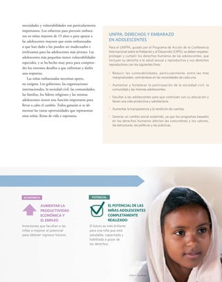 AUMENTAR LA 
PRODUCTIVIDAD 
ECONÓMICA Y 
EL EMPLEO 
ECONÓMICO 
Inversiones que facultan a las 
niñas a mejorar el potencial 
para obtener ingresos futuros. 
UNFPA, DERECHOS Y EMBARAZO 
EN ADOLESCENTES 
Para el UNFPA, guiado por el Programa de Acción de la Conferencia 
Internacional sobre la Población y el Desarrollo (CIPD), se deben respetar, 
proteger y cumplir los derechos humanos de las adolescentes, que 
incluyen su derecho a la salud sexual y reproductiva y sus derechos 
reproductivos con los siguientes fines: 
• Reducir las vulnerabilidades, particularmente, entre las más 
marginalizadas, centrándose en las necesidades de cada una. 
• Aumentar y fortalecer la participación de la sociedad civil, la 
comunidad y las mismas adolescentes. 
• Facultar a las adolescentes para que continúen con su educación y 
lleven una vida productiva y satisfactoria. 
• Aumentar la transparencia y la rendición de cuentas. 
• Generar un cambio social sostenido, ya que los programas basados 
en los derechos humanos afectan las costumbres y los valores, 
las estructuras, las políticas y las prácticas. 
necesidades y vulnerabilidades son particularmente 
importantes. Los esfuerzos para prevenir embara-zos 
en niñas mayores de 15 años o para apoyar a 
las adolescentes mayores que están embarazadas 
o que han dado a luz pueden ser inadecuados e 
irrelevantes para las adolescentes más jóvenes. Las 
adolescentes más pequeñas tienen vulnerabilidades 
especiales, y se ha hecho muy poco para compren-der 
los enormes desafíos a que enfrentan y darles 
una respuesta. 
Las niñas embarazadas necesitan apoyo, 
no estigma. Los gobiernos, las organizaciones 
internacionales, la sociedad civil, las comunidades, 
las familias, los líderes religiosos y las mismas 
adolescentes tienen una función importante para 
llevar a cabo el cambio. Todos ganarán si se ali-mentan 
las vastas oportunidades que representan 
estas niñas, llenas de vida y esperanza. 
POTENCIAL 
EL POTENCIAL DE LAS 
NIÑAS ADOLESCENTES 
COMPLETAMENTE 
REALIZADO 
El futuro es más brillante 
para una niña que está 
saludable, capacitada y 
habilitada a gozar de 
los derechos. 
©Mark Tuschman 
 