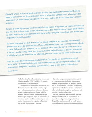 «Tenía 16 años y nunca me perdí un día de escuela. ¡Me gustaba tanto estudiar! Prefería 
pasar el tiempo con los libros antes que mirar la televisión. Soñaba con ir a la universidad 
y conseguir un buen trabajo para poder sacar a mis padres de la casa miserable en la que 
vivíamos. 
Pero un día, me dijeron que tenía que dejarlo todo ya que mis padres me habían trocado por 
una niña que se iba a casar con mi hermano mayor. Ese intercambio de novias entre familias 
se llama watta-satta en mi comunidad. Estaba triste y enojada. Le supliqué a mi madre, pero 
mi padre ya lo había decidido. 
Mi única esperanza era que mi marido me dejara completar los estudios. Pero me dejó 
embarazada antes de que cumpliera 17 años. Desde entonces, rara vez me permite salir de 
la casa. Todos salen de compras y a ver películas y funciones del barrio, todos menos yo. 
A veces, cuando no hay nadie más en casa, leo mis viejos libros de la escuela y sostengo 
a mi bebé y lloro. Es una niñita tan adorable, pero me culpan por no tener un hijo varón. 
Pero las cosas están cambiando gradualmente. Con suerte, las costumbres como el 
watta-satta y el matrimonio infantil habrán desaparecido para siempre cuando mi hija 
sea mayor, y ella podrá completar su educación y casarse solo cuando ella quiera.» 
Komal, 18, India 
Todos los años, 7,3 millones de niñas menores de 
18 años dan a luz. (UNFPA, 2013). El número 
de embarazos es incluso superior. 
Los embarazos en adolescentes ocurren con una 
frecuencia muy variada entre las distintas regio-nes 
y países, y en un mismo país, entre distintos 
grupos etarios y de ingresos. Lo que todas las 
regiones tienen en común, sin embargo, es que 
las niñas que son pobres, viven en zonas rurales o 
remotas y que son analfabetas o tienen poca edu-cación 
son más proclives a quedar embarazadas 
que las más ricas, urbanas y educadas. 
2 CAPÍTULO 1: UN DES AFÍO MUNDIAL 
Las niñas que pertenecen a una minoría étni-ca 
o a un grupo marginalizado, que no tienen 
opciones ni oportunidades en la vida, o que tie-nen 
un acceso limitado o nulo a la salud sexual y 
reproductiva, incluido los servicios e información 
sobre métodos anticonceptivos, también son más 
proclives a quedar embarazadas. 
En todo el mundo, es más probable que una 
niña quede embarazada en circunstancias de 
exclusión social, pobreza, marginalización y 
desigualdad de género, donde no puede gozar o 
ejercer plenamente sus derechos humanos básicos, 
 