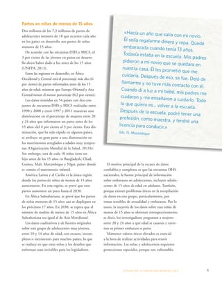 «Hacía un año que salía con mi novio. 
Él solía regalarme dinero y ropa. Quedé 
embarazada cuando tenía 13 años. 
Todavía estaba en la escuela. Mis padres 
pidieron a mi novio que se quedara en 
nuestra casa. Él les prometió que me 
cuidaría. Después de eso, se fue. Dejó de 
llamarme y no tuve más contacto con él. 
Cuando di a luz a mi bebé, mis padres me 
cuidaron y me enseñaron a cuidarlo. Todo 
lo que quiero es... volver a la escuela. 
Después de la escuela, podré tener una 
profesión, como maestra, y tendré una 
licencia para conducir.» 
Ilda, 15, Mozambique 
ESTADO DE LA POBLA CIÓN MUNDIAL 2013 5 
Partos en niñas de menos de 15 años 
Dos millones de los 7,3 millones de partos de 
adolescentes menores de 18 que ocurren cada año 
en los países en desarrollo son partos de niñas 
menores de 15 años. 
De acuerdo con las encuestas DHS y MICS, el 
3 por ciento de las jóvenes en países en desarro-llo 
dicen haber dado a luz antes de los 15 años 
(UNFPA, 2013). 
Entre las regiones en desarrollo, en África 
Occidental y Central está el porcentaje más alto (6 
por ciento) de partos informados antes de los 15 
años de edad, mientras que Europa Oriental y Asia 
Central tienen el menor porcentaje (0,2 por ciento). 
Los datos reunidos en 54 países con dos con-juntos 
de encuestas DHS y MICS realizadas entre 
1990 y 2008 y entre 1997 y 2011 muestran una 
disminución en el porcentaje de mujeres entre 20 
y 24 años que informaron un parto antes de los 
15 años: del 4 por ciento al 3 por ciento. Esta dis-minución, 
que ha sido rápida en algunos países, 
se atribuye en gran parte a una disminución en 
los matrimonios arreglados a edades muy tempra-nas 
(Organización Mundial de la Salud, 2011b). 
Sin embargo, una de cada 10 niñas tiene un 
hijo antes de los 15 años en Bangladesh, Chad, 
Guinea, Malí, Mozambique y Níger, países donde 
es común el matrimonio infantil. 
América Latina y el Caribe es la única región 
donde los partos de niñas de menos de 15 años 
aumentaron. En esta región, se prevé que esos 
partos aumenten un poco hasta el 2030. 
En África Subsahariana, se prevé que los partos 
de niñas menores de 15 años casi se dupliquen en 
los próximos 17 años. En 2030, se espera que el 
número de madres de menos de 15 años en África 
Subsahariana sea igual al de Asia Meridional. 
Los datos cualitativos y de fuentes originales 
sobre este grupo de adolescentes muy jóvenes, 
entre 10 y 14 años de edad, son escasos, incom-pletos 
o inexistentes para muchos países, lo que 
se traduce en que estas niñas y los desafíos que 
enfrentan sean invisibles para los legisladores. 
El motivo principal de la escasez de datos 
confiables y completos es que las encuestas DHS 
nacionales, la fuente principal de información 
sobre embarazos en adolescentes, incluyen adoles-centes 
de 15 años de edad en adelante. También, 
porque existen problemas éticos en la recopilación 
de datos en este grupo, particularmente, por 
temas sensibles de sexualidad y embarazos. Por lo 
tanto, la mayoría de los datos sobre esas niñas de 
menos de 15 años se obtienen retrospectivamente, 
es decir, los investigadores preguntan a mujeres 
entre 20 y 24 años a qué edad se casaron y tuvie-ron 
su primer embarazo o parto. 
Mantener valores éticos elevados es esencial 
a la hora de realizar actividades para reunir 
información. Las niñas y adolescentes requieren 
protecciones especiales, porque son vulnerables 
 
