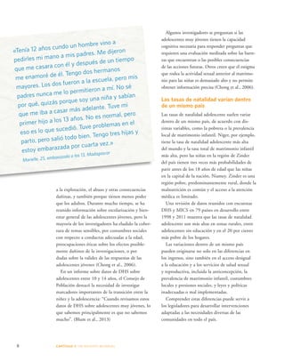 «Tenía 12 años cundo un hombre vino a 
pedirles mi mano a mis padres. Me dijeron 
que me casara con él y después de un tiempo 
me enamoré de él. Tengo dos hermanos 
mayores. Los dos fueron a la escuela, pero mis 
padres nunca me lo permitieron a mí. No sé 
por qué, quizás porque soy una niña y sabían 
que me iba a casar más adelante. Tuve mi 
primer hijo a los 13 años. No es normal, pero 
eso es lo que sucedió. Tuve problemas en el 
parto, pero salió todo bien. Tengo tres hijas y 
estoy embarazada por cuarta vez.» 
Marielle, 25, embarazada a los 13, Madagascar 
a la explotación, el abuso y otras consecuencias 
dañinas, y también porque tienen menos poder 
que los adultos. Durante mucho tiempo, se ha 
reunido información sobre escolarización y bien-estar 
general de las adolescentes jóvenes, pero la 
mayoría de los investigadores ha eludido la cober-tura 
de temas sensibles, por costumbres sociales 
con respecto a conductas adecuadas a la edad, 
preocupaciones éticas sobre los efectos posible-mente 
dañinos de la investigaciones, o por 
dudas sobre la validez de las respuestas de las 
adolescentes jóvenes (Chong et al., 2006). 
En un informe sobre datos de DHS sobre 
adolescentes entre 10 y 14 años, el Consejo de 
Población destacó la necesidad de investigar 
marcadores importantes de la transición entre la 
niñez y la adolescencia: “Cuando revisamos estos 
datos de DHS sobre adolescentes muy jóvenes, lo 
que sabemos principalmente es que no sabemos 
mucho”. (Blum et al., 2013) 
8 CAPÍTULO 1: UN DES AFÍO MUNDIAL 
Algunos investigadores se preguntan si las 
adolescentes muy jóvenes tienen la capacidad 
cognitiva necesaria para responder preguntas que 
requieren una evaluación meditada sobre las barre-ras 
que encuentran o las posibles consecuencias 
de las acciones futuras. Otros creen que el estigma 
que rodea la actividad sexual anterior al matrimo-nio 
para las niñas es demasiado alto y no permite 
obtener información precisa (Chong et al., 2006). 
Las tasas de natalidad varían dentro 
de un mismo país 
Las tasas de natalidad adolescente suelen variar 
dentro de un mismo país, de acuerdo con dis-tintas 
variables, como la pobreza o la prevalencia 
local de matrimonio infantil. Níger, por ejemplo, 
tiene la tasa de natalidad adolescente más alta 
del mundo y la tasa total de matrimonio infantil 
más alta, pero las niñas en la región de Zinder 
del país tienen tres veces más probabilidades de 
parir antes de los 18 años de edad que las niñas 
en la capital de la nación, Niamey. Zinder es una 
región pobre, predominantemente rural, donde la 
malnutrición es común y el acceso a la atención 
médica es limitado. 
Una revisión de datos reunidos con encuestas 
DHS y MICS en 79 países en desarrollo entre 
1998 y 2011 muestra que las tasas de natalidad 
adolescente son más altas en zonas rurales, entre 
adolescentes sin educación y en el 20 por ciento 
más pobre de los hogares. 
Las variaciones dentro de un mismo país 
pueden originarse no solo en las diferencias en 
los ingresos, sino también en el acceso desigual 
a la educación y a los servicios de salud sexual 
y reproductiva, incluida la anticoncepción, la 
prevalencia de matrimonio infantil, costumbres 
locales y presiones sociales, y leyes y políticas 
inadecuadas o mal implementadas. 
Comprender estas diferencias puede servir a 
los legisladores para desarrollar intervenciones 
adaptadas a las necesidades diversas de las 
comunidades en todo el país. 
 
