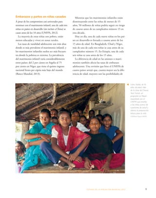 ESTADO DE LA POBLA CIÓN MUNDIAL 2013 9 
Embarazos y partos en niñas casadas 
A pesar de los compromisos casi universales para 
terminar con el matrimonio infantil, una de cada tres 
niñas en países en desarrollo (sin incluir a China) se 
casan antes de los 18 años (UNFPA, 2012). 
La mayoría de estas niñas son pobres, están 
menos educadas y viven en zonas rurales. 
Las tasas de natalidad adolescente son más altas 
donde es más prevalente el matrimonio infantil, y 
los matrimonios infantiles suelen ser más frecuen-tes 
donde la pobreza es extrema. La prevalencia 
del matrimonio infantil varía considerablemente 
entre países: del 2 por ciento en Argelia al 75 
por ciento en Níger, que tiene el quinto ingreso 
nacional bruto per cápita más bajo del mundo 
(Banco Mundial, 2013). 
Usha Yadab, de 16 
años de edad, líder 
de la clase de Choose 
Your Future, un 
programa en Nepal 
respaldado por el 
UNFPA que enseña 
a las niñas acerca de 
cuestiones de salud y 
alienta la preparación 
básica para la vida. 
©William Ryan/UNFPA 
t 
Mientras que los matrimonios infantiles están 
disminuyendo entre las niñas de menos de 15 
años, 50 millones de niñas podría seguir en riesgo 
de casarse antes de su cumpleaños número 15 en 
esta década. 
Hoy en día, una de cada nueve niñas en los paí-ses 
en desarrollo es forzada a casarse antes de los 
15 años de edad. En Bangladesh, Chad y Níger, 
más de una de cada tres niñas se casa antes de su 
cumpleaños número 15. En Etiopía, una de cada 
seis niñas se casa antes de los 15 años. 
La diferencia de edad en las uniones o matri-monios 
también afecta las tasas de embarazo 
adolescente. Una revisión que hizo el UNFPA de 
cuatro países arrojó que, cuanta mayor sea la dife-rencia 
de edad, mayores son las posibilidades de 
 