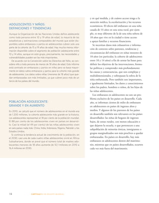 ADOLESCENTES Y NIÑOS: 
DEFINICIONES Y TENDENCIAS 
Aunque la Organización de las Naciones Unidas define adolescente 
como toda persona entre 10 y 19 años de edad, la mayoría de las 
estadísticas y estimaciones comparables del mundo que están dis-ponibles 
sobre embarazos o partos en adolescentes cubren solo una 
parte de la cohorte: de 15 a 19 años de edad. Hay mucha menos infor-mación 
disponible sobre el segmento de población adolescente entre 
10 y 14 años, aunque en este grupo, precisamente, las necesidades y 
vulnerabilidades pueden ser las más importantes. 
De acuerdo con la Convención sobre los Derechos del Niño, se con-sidera 
niño a toda persona de menos de 18 años de edad. Este informe 
está centrado en embarazos y partos en niñas pero se basa mayor-mente 
en datos sobre embarazos y partos para la cohorte más grande 
de adolescentes. Los datos sobre niñas (menores de 18 años) que que-dan 
embarazadas son más limitados, ya que cubren poco más de un 
tercio de los países del mundo. 
POBLACIÓN ADOLESCENTE: 
GRANDE Y EN AUMENTO 
En 2010, se calculó que el número de adolescentes en el mundo era 
de 1.200 millones, la cohorte adolescente más grande en la historia. 
Los adolescentes representan el 18 por ciento de la población mundial. 
El 88 por ciento de los adolescentes viven en países en desarrol-lo. 
Casi la mitad (el 49 por ciento) de las niñas adolescentes viven 
en seis países nada más: China, India, Indonesia, Nigeria, Pakistán y los 
Estados Unidos. 
Si continúa la tendencia actual de crecimiento de la población, en 
el 2030, casi una de cada cuatro niñas adolescentes vivirá en África 
Subsahariana, donde se prevé que el número total de madres ado-lescentes 
menores de 18 años aumente de 10,1 millones en 2010 a 
16,4 millones en 2030. 
14 CAPÍTULO 1: UN DES AFÍO MUNDIAL 
y en qué medida, y de cuánto acceso tenga a la 
atención médica, la escolarización y los recursos 
económicos. El efecto del embarazo en una niña 
casada de 14 años en una zona rural, por ejem-plo, 
es muy diferente de la de una niña soltera de 
18 años que vive en la ciudad o tiene acceso 
a apoyo familiar y recursos financieros. 
Se necesitan datos más exhaustivos e informa-ción 
de contexto sobre patrones, tendencias y 
circunstancias del embarazo en niñas menores de 
18 años (en particular, la cohorte de adolescentes 
entre 10 y 14 años) a fin de sentar las bases para 
definir los objetivos de las intervenciones, formu-lar 
políticas y comprender más profundamente 
las causas y consecuencias, que son complejas y 
multidimensionales, y sobrepasan la esfera de la 
niña embarazada. Pero también son importantes, 
e igualmente limitados, los datos y conocimientos 
sobre los padres, hombres o niños, de los hijos de 
las niñas adolescentes. 
Los embarazos en adolescentes no son un pro-blema 
exclusivo de los países en desarrollo. Cada 
año, se informan cientos de miles de embarazos 
en adolescentes en países de ingresos altos y 
medios. Y algunos de los patrones de los países 
en desarrollo también son relevantes en los países 
desarrollados: las niñas de hogares de ingresos 
bajos, de zonas rurales, con menos educación o 
que dejaron la escuela, o que pertenecen a una 
subpoblación de minorías étnicas, inmigrantes o 
grupos marginalizados son más proclives a quedar 
embarazadas. En países en desarrollo, hay más 
embarazos en adolescentes dentro del matrimo-nio, 
mientras que en países desarrollados, ocurren 
cada vez más fuera del matrimonio. 
 