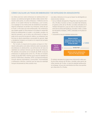 CÓMO CALCULAR LAS TASAS DE EMBARAZOS Y DE NATALIDAD EN ADOLESCENTES 
ESTADO DE LA POBLA CIÓN MUNDIAL 2013 15 
Los datos precisos sobre embarazos en adolescentes son 
escasos. Los sistemas de registro de datos vitales reúnen infor-mación 
sobre partos, no sobre embarazos. A diferencia de los 
partos, no se suelen informar los embarazos y, por lo tanto, 
no se agregan en las instituciones de estadísticas nacionales. 
Algunos embarazos se pierden muy temprano, antes de que 
la mujer o niña sepa que está embarazada. Hay embarazos 
que pueden quedar sin documentar en los países en desarrollo 
porque las adolescentes no suelen, o no pueden, acceder a la 
atención prenatal y, por lo tanto, esa información no llega al 
poder de los servicios de atención médica. Los embarazos que 
terminan en aborto espontáneo o provocado (en general, ilegal 
y clandestino) tampoco se incluyen en la mayoría de las bases 
de datos nacionales. 
Por lo tanto, la mayoría de los países se basan en infor-mación 
sobre partos como datos indirectos sobre la prevalencia 
de embarazos en adolescentes. Las estimaciones de tasas de 
natalidad son siempre menores que las tasas de embarazo. 
Por ejemplo, de acuerdo con un estudio de 2008, la tasa de 
embarazos en adolescentes entre 15 y 19 años en Estados 
Unidos era de 68/1.000, mientras que la tasa de natalidad era 
de 40,2/1.000 (Kost y Henshaw, 2013). Las tasas de embarazo 
incluyen abortos espontáneos y provocados, mortinatalidad 
y embarazos a término, mientras que las tasas de natalidad 
incluyen únicamente los niños nacidos vivos. 
Los datos indirectos en los que se basan los demógrafos se 
reúnen de dos maneras: 
• Con un método retrospectivo: Preguntan a las mujeres entre 
20 y 24 años si tuvieron un hijo a una edad más temprana, 
en general, antes de los 18 años. Los datos utilizados en el 
método retrospectivo y que se citan en este informe provi-enen 
de encuestas demográficas y de salud, o DHS, y a base 
de indicadores múltiples, o MICS, realizadas en 81 países en 
desarrollo. 
• Calculando la tasa de natalidad adolescente: 
Número total de 
nacimientos de niños vivos 
paridos por niñas entre 15 y 
19 años de edad 
= 
Tasa de 
natalidad 
adolescente 
x 1.000 
DIVIDO POR 
Número total de adolescentes 
entre 15 y 19 años de edad 
El método retrospectivo proporciona información sobre par-tos 
de niñas menores de 18 años y también sobre partos de 
niñas menores de 15 años. La tasa de natalidad adolescente, 
sin embargo, incluye solo nacimientos de niños vivos paridos 
por niñas entre 15 y 19 años. 
 