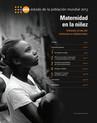 estado de la población mundial 2013 
Maternidad 
en la niñez 
Enfrentar el reto del 
embarazo en adolescentes 
Prólogo página ii 
Panorama general página iv 
1 Un desafío mundial página 1 
Diagramar el camino 
que debe seguirse 
2 
página 17 Efecto en la salud, la educación 
y la productividad de las niñas 
3 Presiones provenientes 
de muchas direcciones 
4 
página 31 
Adoptar medidas página 57 
5 página 83 
Indicadores página 99 
Bibliografía página 111 
© Getty Images/Camilla Watson 
 