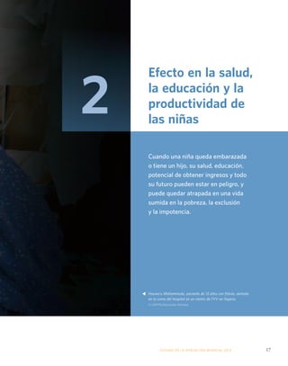 Efecto en la salud, 
la educación y la 
productividad de 
las niñas 
Cuando una niña queda embarazada 
o tiene un hijo, su salud, educación, 
potencial de obtener ingresos y todo 
su futuro pueden estar en peligro, y 
puede quedar atrapada en una vida 
sumida en la pobreza, la exclusión 
y la impotencia. 
Hauwa’u Mohammudu, paciente de 13 años con fístula, sentada 
en la cama del hospital en un centro de FVV en Nigeria. 
© UNFPA/Akintunde Akinleye 
ESTADO DE LA POBLA CIÓN MUNDIAL 2013 17 
s 
2 
 