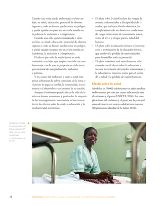 Cuando una niña queda embarazada o tiene un 
hijo, su salud, educación, potencial de obtener 
ingresos y todo su futuro pueden estar en peligro, 
y puede quedar atrapada en una vida sumida en 
la pobreza, la exclusión y la impotencia. 
Cuando una niña queda embarazada o tiene 
un hijo, su salud, educación, potencial de obtener 
ingresos y todo su futuro pueden estar en peligro, 
y puede quedar atrapada en una vida sumida en 
la pobreza, la exclusión y la impotencia. 
El efecto que sufre la madre joven se suele 
transmitir a su hijo, que empieza su vida con una 
desventaja, con lo que se perpetúa un ciclo inter-generacional 
de marginalización, exclusión 
y pobreza. 
Y los costos del embarazo y parto a edad tem-prana 
sobrepasan la esfera inmediata de la niña, y 
el precio lo paga su familia, la comunidad, la eco-nomía 
y el desarrollo y crecimiento de su nación. 
Aunque el embarazo puede afectar la vida de la 
niña en formas numerosas y profundas, la mayoría 
de las investigaciones cuantitativas se han centra-do 
en los efectos sobre la salud, la educación y la 
productividad económica. 
• El efecto sobre la salud incluye los riesgos de 
muerte, enfermedades y discapacidad de la 
madre, que incluyen fístula obstétrica, las 
complicaciones de un aborto en condiciones 
de riesgo, infecciones de transmisión sexual, 
como el VIH, y riesgos para la salud del 
lactante. 
• El efecto sobre la educación incluye la interrup-ción 
o terminación de la educación formal, 
que conlleva la pérdida de oportunidades 
para desarrollar todo su potencial. 
• El efecto económico está estrechamente rela-cionado 
con el efecto sobre la educación e 
incluye la exclusión del empleo remunerado y 
la subsistencia, mayores costos para el sector 
de la salud y la pérdida de capital humano. 
Efecto sobre la salud 
Alrededor de 70.000 adolescentes en países en desa-rrollo 
mueren por año por causas relacionadas con 
el embarazo y el parto (UNICEF, 2008). Las com-plicaciones 
del embarazo y el parto son la principal 
causa de muerte en mujeres adolescentes mayores 
(Organización Mundial de la Salud, 2012). 
Hortência, 25 años, 
es una paciente con 
fístula desde los 17 
años, tras un parto 
complicado.. 
© UNFPA/Pedro Sá da 
Bandeira 
18 CAPÍTULO 2: EFECTO EN LA S ALUD, LA EDUC ACIÓN Y LA PR ODUCTIVIDAD DE LAS NIÑAS 
 