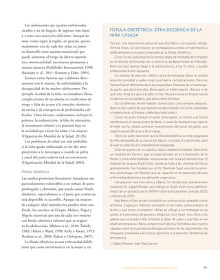 ESTADO DE LA POBLA CIÓN MUNDIAL 2013 19 
Las adolescentes que quedan embarazadas 
tienden a ser de hogares de ingresos más bajos 
y a tener una nutrición deficiente. Aunque las 
tasas varían según la región, en general, aproxi-madamente 
una de cada dos niñas en países 
en desarrollo tiene anemia nutricional, que 
puede aumentar el riesgo de aborto espontá-neo, 
mortinatalidad, nacimiento prematuro y 
muerte materna (Pathfinder International, 1998; 
Balarajan et al., 2011; Ransom y Elder, 2003). 
Existen varios factores que colaboran direc-tamente 
con la muerte, las enfermedades y la 
discapacidad de las madres adolescentes. Por 
ejemplo, la edad de la niña, su inmadurez física, 
complicaciones de un aborto en condiciones de 
riesgo y falta de acceso a la atención obstétrica 
de rutina y de emergencia de profesionales cali-ficados. 
Otros factores coadyuvantes incluyen la 
pobreza, la malnutrición, la falta de educación, 
el matrimonio infantil y la posición baja en 
la sociedad que tienen las niñas y las mujeres 
(Organización Mundial de la Salud, 2012b). 
Los problemas de salud son más probables 
si la niña queda embarazada en los dos años 
posteriores a la menarquia o cuando su pelvis 
y canal del parto todavía está en crecimiento 
(Organización Mundial de la Salud, 2004). 
Fístula obstétrica 
Las madres primerizas físicamente inmaduras son 
particularmente vulnerables a un trabajo de parto 
prolongado y obstruido, que puede causar fístula 
obstétrica, especialmente si el parto por cesárea no 
está disponible ni accesible. Aunque las mujeres 
de cualquier edad reproductiva pueden tener una 
fístula, los estudios en Etiopía, Malawi, Níger y 
Nigeria muestran que una de cada tres mujeres 
con fístula obstétrica informó que se originó 
en la adolescencia (Muleta et al., 2010; Tahzib, 
1983; Hilton y Ward, 1998; Kelly y Kwast, 1993; 
Ibrahim et al., 2000; Rijken y Chilopora, 2007). 
La fístula obstétrica es una enfermedad debili-tante 
que causa incontinencia en la mujer y, en 
FÍSTULA OBSTÉTRICA: OTRA DESGRACIA DE LA 
NIÑA CASADA 
Fue por una experiencia personal que Gul Bano y su esposo clérigo, 
Ahmed Khan, se convirtieron en embajadores contra el matrimonio a 
edad temprana y su peor consecuencia: la fístula obstétrica. 
Como es de costumbre en la remota aldea de montaña de Kohadast 
en el distrito de Khuzdar de la provincia de Balochistan en Pakistán, 
Bano se casó apenas llegó a la adolescencia, a los 15 años, y quedó 
embarazada al año siguiente. 
Sin centros de atención médica cerca de Kohadast, Bano no recibió 
atención prenatal y nadie creyó que habría complicaciones. Pero los 
hechos fueron diferentes de lo que esperaban. Después de un prolonga-do 
parto, que duró tres días, Bano parió un bebé muerto. «Nunca vi de 
qué color tenía los ojos o el pelo mi hijo. Nunca lo tuve en brazos contra 
mi pecho» recuerda Bano, que ahora tiene 20 años. 
Sus problemas recién habían comenzado. Una semana después, 
Bano se dio cuenta de que siempre estaba mojada con orina y apestaba 
a materia fecal. «Orinaba y defecaba todo junto.» 
Como no pudo manejar el parto prolongado, se formó una fístula 
obstétrica en el cuerpo joven de Bano, a causa de la presión que ejerció 
el bebé con la cabeza contra el revestimiento del canal del parto, que 
rasgó la pared del recto y de la vejiga. 
Ahora se suele reconocer que la fístula obstétrica es otra carga para 
la niña, despojada de su educación básica y forzada al matrimonio, para 
el cual no está física ni mentalmente preparada. 
Khan se quedó con su esposa y buscó asistencia médica. Descubrió 
un hospital en Karachi que se especializaba en el tratamiento de la 
fístula y otras enfermedades relacionadas con la salud reproductiva. El 
hospital de mujeres Koohi Goth, donde se trata a las víctimas de fístula 
gratuitamente, fue fundado por el Dr. Shershah Syed, uno de los prim-eros 
ginecólogos de Pakistán que se capacitó en la reparación de esta 
enfermedad dolorosa y socialmente vergonzosa. 
«Ya pasaron casi tres años y [Bano] ha tenido seis operaciones» 
cuenta el Dr. Sajjad Ahmed, que trabajó en Koohi Goth como adminis-trador 
de un proyecto de la UNFPA sobre la fístula entre junio de 2006 
y febrero de 2010. 
Hoy Bano y Khan se han convertido en voceros de la campaña contra 
la fístula. Viajan por Pakistán corriendo la voz sobre cómo prevenir la 
lesión y qué hacer al respecto. «Khan es clérigo y sin embargo no se 
ajusta al estereotipo de persona religiosa» dice Syed. «Les dice a los 
padres que se puede evitar la fístula si dejan de casar a sus hijas a una 
edad tan temprana.» Bano comparte su historia y les habla a las mujeres 
casadas sobre la importancia del espaciamiento de los nacimientos, los 
chequeos prenatales y el acceso oportuno a la atención obstétrica de 
emergencia. 
—Zofeen Ebrahim, Inter Press Service 
 