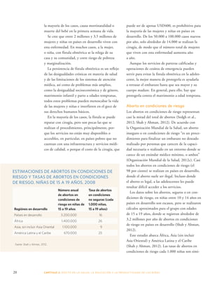 la mayoría de los casos, causa mortinatalidad o 
muerte del bebé en la primera semana de vida. 
Se cree que entre 2 millones y 3,5 millones de 
mujeres y niñas en países en desarrollo viven con 
esta enfermedad. En muchos casos, a la mujer, 
o niña, con fístula obstétrica se la relega de su 
casa y su comunidad, y corre riesgo de pobreza 
y marginalización. 
La persistencia de fístula obstétrica es un reflejo 
de las desigualdades crónicas en materia de salud 
y de las limitaciones de los sistemas de atención 
médica, así como de problemas más amplios, 
como la desigualdad socioeconómica y de género, 
matrimonio infantil y parto a edades tempranas, 
todos estos problemas pueden menoscabar la vida 
de las mujeres y niñas e interfieren en el goce de 
sus derechos humanos básicos. 
En la mayoría de los casos, la fístula se puede 
reparar con cirugía, pero son pocas las que se 
realizan el procedimiento, principalmente, por-que 
los servicios no están muy disponibles o 
accesibles, en particular, en países pobres que no 
cuentan con una infraestructura y servicios médi-cos 
de calidad, o porque el costo de la cirugía, que 
puede ser de apenas USD400, es prohibitivo para 
la mayoría de las mujeres y niñas en países en 
desarrollo. De los 50.000 a 100.000 casos nuevos 
por año, solo alrededor de 14.000 se realizan la 
cirugía, de modo que el número total de mujeres 
que viven con esta enfermedad aumenta año 
a año. 
Aunque los servicios de parteras calificadas y 
operaciones de cesárea de emergencia pueden 
servir para evitar la fístula obstétrica en la adoles-cente, 
la mejor manera de protegerla es ayudarla 
a retrasar el embarazo hasta que sea mayor y su 
cuerpo madure. En general, para ello, hay que 
protegerla contra el matrimonio a edad temprana. 
Aborto en condiciones de riesgo 
Los abortos en condiciones de riesgo representan 
casi la mitad del total de abortos (Sedgh et al., 
2012; Shah y Ahman, 2012). De acuerdo con 
la Organización Mundial de la Salud, un aborto 
inseguro o en condiciones de riesgo “es un proce-dimiento 
para finalizar un embarazo no deseado 
realizado por personas que carecen de la capaci-dad 
necesaria o realizado en un entorno donde se 
carece de un estándar médico mínimo, o ambos” 
(Organización Mundial de la Salud, 2012c). Casi 
todos los abortos en condiciones de riesgo (el 
98 por ciento) se realizan en países en desarrollo, 
donde el aborto suele ser ilegal. Incluso donde 
el aborto es legal, a las adolescentes les puede 
resultar difícil acceder a los servicios. 
Los datos sobre los abortos, seguros o en con-diciones 
de riesgo, en niñas entre 10 y 14 años en 
países en desarrollo son escasos, pero se realizaron 
cálculos aproximados para el grupo con edades 
de 15 a 19 años, donde se registran alrededor de 
3,2 millones por año de abortos en condiciones 
de riesgo en países en desarrollo (Shah y Ahman, 
2012). 
Este estudio abarca África, Asia (sin incluir 
Asia Oriental) y América Latina y el Caribe 
(Shah y Ahman, 2012). Las tasas de abortos en 
condiciones de riesgo cada 1.000 niñas son simi- 
ESTIMACIONES DE ABORTOS EN CONDICIONES DE 
RIESGO Y TASAS DE ABORTOS EN CONDICIONES 
DE RIESGO, NIÑAS DE 15 A 19 AÑOS, 2008 
Regiónes en desarrollo 
Número anual 
de abortos en 
condiciones de 
riesgo en niñas de 
15 a 19 años 
Tasa de abortos 
en condiciones 
no seguras (cada 
1.000 niñas, 
15 a 19 años) 
Países en desarrollo 3.200.000 16 
África 1.400.000 26 
Asia, sin incluir Asia Oriental 1.100.000 9 
América Latina y el Caribe 670.000 25 
Fuente: Shah y Ahman, 2012. 
20 CAPÍTULO 2: EFECTO EN LA S ALUD, LA EDUC ACIÓN Y LA PR ODUCTIVIDAD DE LAS NIÑAS 
 
