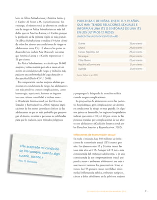 PORCENTAJE DE NIÑAS, ENTRE 15 Y 19 AÑOS, 
QUE HAN TENIDO RELACIONES SEXUALES E 
INFORMAN UNA ITS O SÍNTOMAS DE UNA ITS 
EN LOS ÚLTIMOS 12 MESES 
(PAÍSES CON UN 20 POR CIENTO O MÁS) 
y pospongan la búsqueda de atención médica 
cuando surgen complicaciones. 
La proporción de adolescentes entre las pacien-tes 
hospitalizadas por complicaciones de abortos 
en condiciones de riesgo es muy grande. En algu-nos 
países en desarrollo, los registros hospitalarios 
indican que entre el 38 y el 68 por ciento de las 
personas tratadas por complicaciones de un abor-to 
son adolescentes (Coalición Internacional por 
los Derechos Sexuales y Reproductivos, 2002). 
Infecciones de transmisión sexual 
En todo el mundo, hay 340 millones de infec-ciones 
de transmisión sexual (ITS) nuevas por 
año. Los jóvenes entre 15 y 24 años tienen las 
tasas más altas de ITS. Aunque la ITS no es una 
consecuencia del embarazo adolescente, sí es una 
consecuencia de un comportamiento sexual que 
puede causar el embarazo adolescente: no usar o 
usar incorrectamente los preservativos. Si no se 
tratan, las ITS pueden causar esterilidad, enfer-medad 
inflamatoria pélvica, embarazo ectópico, 
cáncer y dolor debilitante en la pelvis en mujeres 
ESTADO DE LA POBLA CIÓN MUNDIAL 2013 21 
lares en África Subsahariana y América Latina y 
el Caribe: 26 frente a 25, respectivamente. Sin 
embargo, el número total de abortos en condicio-nes 
de riesgo en África Subsahariana es más del 
doble que en América Latina y el Caribe, porque 
la población de la primera región es más grande. 
En África Subsahariana se realiza el 44 por ciento 
de todos los abortos en condiciones de riesgo en 
adolescentes entre 15 y 19 años en los países en 
desarrollo (sin incluir Asia Oriental), mientras 
que América Latina y el Caribe representan el 
23 por ciento. 
En África Subsahariana, se calcula que 36.000 
mujeres y niñas mueren por año a causa de un 
aborto en condiciones de riesgo, y millones más 
padecen una enfermedad de larga duración o 
discapacidad (Radio ONU, 2010). 
En comparación con las mujeres adultas que 
abortan en condiciones de riesgo, las adolescentes 
son más proclives a tener complicaciones, como 
hemorragia, septicemia, lesiones en órganos 
internos, tétano, esterilidad e incluso muer-te 
(Coalición Internacional por los Derechos 
Sexuales y Reproductivos, 2002). Algunas expli-caciones 
de los peores desenlaces clínicos de las 
adolescentes es que es más probable que pospon-gan 
el aborto, recurran a personas no calificadas 
para que lo realicen, usen métodos peligrosos 
Guinea 35 por ciento 
Ghana 29 por ciento 
Congo, República del 29 por ciento 
Nicaragua 26 por ciento 
Côte d’Ivoire 25 por ciento 
República Dominicana 21 por ciento 
Uganda 21 por ciento 
Fuente: Kothari et al., 2012. 
«He aceptado mi condición 
de VIH porque, cuando algo 
sucede, sucede.» 
Neo, 15, Botswana 
 