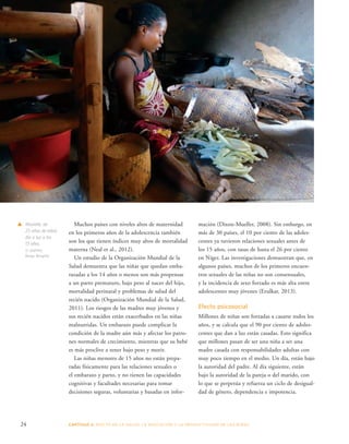 Muchos países con niveles altos de maternidad 
en los primeros años de la adolescencia también 
son los que tienen índices muy altos de mortalidad 
materna (Neal et al., 2012). 
Un estudio de la Organización Mundial de la 
Salud demuestra que las niñas que quedan emba-razadas 
a los 14 años o menos son más propensas 
a un parto prematuro, bajo peso al nacer del hijo, 
mortalidad perinatal y problemas de salud del 
recién nacido (Organización Mundial de la Salud, 
2011). Los riesgos de las madres muy jóvenes y 
sus recién nacidos están exacerbados en las niñas 
malnutridas. Un embarazo puede complicar la 
condición de la madre aún más y afectar los patro-nes 
normales de crecimiento, mientras que su bebé 
es más proclive a tener bajo peso y morir. 
Las niñas menores de 15 años no están prepa-radas 
físicamente para las relaciones sexuales o 
el embarazo y parto, y no tienen las capacidades 
cognitivas y facultades necesarias para tomar 
decisiones seguras, voluntarias y basadas en infor-mación 
(Dixon-Mueller, 2008). Sin embargo, en 
más de 30 países, el 10 por ciento de las adoles-centes 
ya tuvieron relaciones sexuales antes de 
los 15 años, con tasas de hasta el 26 por ciento 
en Níger. Las investigaciones demuestran que, en 
algunos países, muchos de los primeros encuen-tros 
sexuales de las niñas no son consensuales, 
y la incidencia de sexo forzado es más alta entre 
adolescentes muy jóvenes (Erulkar, 2013). 
Efecto psicosocial 
Millones de niñas son forzadas a casarse todos los 
años, y se calcula que el 90 por ciento de adoles-centes 
que dan a luz están casadas. Esto significa 
que millones pasan de ser una niña a ser una 
madre casada con responsabilidades adultas con 
muy poco tiempo en el medio. Un día, están bajo 
la autoridad del padre. Al día siguiente, están 
bajo la autoridad de la pareja o del marido, con 
lo que se perpetúa y refuerza un ciclo de desigual-dad 
de género, dependencia e impotencia. 
s Marielle, de 
25 años de edad, 
dio a luz a los 
13 años. 
© UNFPA/ 
Berge, Borghild 
24 CAPÍTULO 2: EFECTO EN LA S ALUD, LA EDUC ACIÓN Y LA PR ODUCTIVIDAD DE LAS NIÑAS 
 