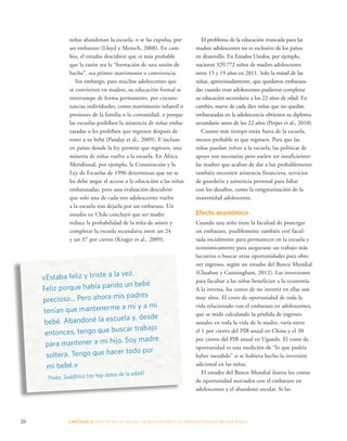 niñas abandonan la escuela, o se las expulsa, por 
un embarazo (Lloyd y Mensch, 2008). En cam-bio, 
el estudio descubrió que es más probable 
que la razón sea la “formación de una unión de 
hecho”, sea primer matrimonio o convivencia. 
Sin embargo, para muchas adolescentes que 
se convierten en madres, su educación formal se 
interrumpe de forma permanente, por circuns-tancias 
individuales, como matrimonio infantil o 
presiones de la familia o la comunidad, o porque 
las escuelas prohíben la asistencia de niñas emba-razadas 
o les prohíben que regresen después de 
tener a su bebé (Panday et al., 2009). E incluso 
en países donde la ley permite que regresen, una 
minoría de niñas vuelve a la escuela. En África 
Meridional, por ejemplo, la Constitución y la 
Ley de Escuelas de 1996 determinan que no se 
les debe negar el acceso a la educación a las niñas 
embarazadas, pero una evaluación descubrió 
que solo una de cada tres adolescentes vuelve 
a la escuela tras dejarla por un embarazo. Un 
estudio en Chile concluyó que ser madre 
reduce la probabilidad de la niña de asistir y 
completar la escuela secundaria entre un 24 
y un 37 por ciento (Kruger et al., 2009). 
«Estaba feliz y triste a la vez. 
Feliz porque había parido un bebé 
precioso... Pero ahora mis padres 
tenían que mantenerme a mí y a mi 
bebé. Abandoné la escuela y, desde 
entonces, tengo que buscar trabajo 
para mantener a mi hijo. Soy madre 
soltera. Tengo que hacer todo por 
mi bebé.» 
Thoko, Sudáfrica (no hay datos de la edad) 
El problema de la educación truncada para las 
madres adolescentes no es exclusivo de los países 
en desarrollo. En Estados Unidos, por ejemplo, 
nacieron 329.772 niños de madres adolescentes 
entre 15 y 19 años en 2011. Solo la mitad de las 
niñas, aproximadamente, que quedaron embaraza-das 
cuando eran adolescentes pudieron completar 
su educación secundaria a los 22 años de edad. En 
cambio, nueve de cada diez niñas que no quedan 
embarazadas en la adolescencia obtienen su diploma 
secundario antes de los 22 años (Perper et al., 2010). 
Cuanto más tiempo están fuera de la escuela, 
menos probable es que regresen. Para que las 
niñas puedan volver a la escuela, las políticas de 
apoyo son necesarias pero suelen ser insuficientes: 
las madres que acaban de dar a luz probablemente 
también necesiten asistencia financiera, servicios 
de guardería y asistencia personal para lidiar 
con los desafíos, como la estigmatización de la 
maternidad adolescente. 
Efecto económico 
Cuando una niña tiene la facultad de postergar 
un embarazo, posiblemente también esté facul-tada 
socialmente para permanecer en la escuela y 
económicamente para asegurarse un trabajo más 
lucrativo o buscar otras oportunidades para obte-ner 
ingresos, según un estudio del Banco Mundial 
(Chaaban y Cunningham, 2012). Las inversiones 
para facultar a las niñas benefician a la economía. 
A la inversa, los costos de no invertir en ellas son 
muy altos. El costo de oportunidad de toda la 
vida relacionado con el embarazo en adolescentes, 
que se mide calculando la pérdida de ingresos 
anuales en toda la vida de la madre, varía entre 
el 1 por ciento del PIB anual en China y el 30 
por ciento del PIB anual en Uganda. El costo de 
oportunidad es una medición de “lo que podría 
haber sucedido” si se hubiera hecho la inversión 
adicional en las niñas. 
El estudio del Banco Mundial ilustra los costos 
de oportunidad asociados con el embarazo en 
adolescentes y el abandono escolar. Si las 
26 CAPÍTULO 2: EFECTO EN LA S ALUD, LA EDUC ACIÓN Y LA PR ODUCTIVIDAD DE LAS NIÑAS 
 