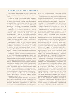 LA DIMENSIÓN DE LOS DERECHOS HUMANOS 
Las violaciones de derechos suelen ser una causa subyacente 
y, con frecuencia, una consecuencia del embarazo en adoles-centes. 
Las niñas que quedan embarazadas, en general, no pueden 
gozar ni ejercer sus derechos tal como están garantizados 
en tratados internacionales, como la Convención sobre los 
Derechos del Niño. En el mismo sentido, cuando una niña 
no puede gozar de sus derechos básicos, como el derecho a 
la educación, se vuelve más propensa a quedar embarazada 
antes de llegar a la edad adulta. 
El embarazo a causa de una relación sexual forzada 
menoscaba incluso más los derechos de la adolescente. Si 
esa misma niña no puede asistir a la escuela porque está 
embarazada o está a cargo del cuidado de sus hijos, nue-vamente 
se le niegan sus derechos. Si no puede asistir a la 
escuela, se debilita su potencial de obtener ingresos en la 
vida, y las posibilidades de pasar el resto de la vida sumida en 
la pobreza aumentan drásticamente. 
El año pasado, la Oficina del Alto Comisionado para los 
Derechos Humanos publicó un informe revolucionario, que 
fue el marco de las numerosas resoluciones del Consejo 
de Derechos Humanos de las Naciones Unidas sobe mor-talidad 
y morbilidad materna como violaciones de derechos 
humanos, e identificó algunas de las causas subyacentes del 
embarazo en adolescentes. 
El primer paso es analizar no solo por qué las niñas adolescen-tes 
sufren tasas más altas de morbilidad y muerte materna, sino 
también por qué quedan embarazadas. Un enfoque de derechos 
humanos define el problema y lo aborda en términos de causas 
inmediatas y subyacentes de mortalidad y morbilidad materna, 
dado que determinan las posibilidades de resolver problemas 
concretos a nivel local. Entre muchos otros factores, el embarazo 
en adolescentes puede deberse a la falta de educación sexual 
integral, costumbres de género que afianzan el embarazo a edad 
temprana, el matrimonio a edad temprana, niveles altos de violen-cia 
sexual o relaciones sexuales transaccionales, falta de servicios 
de salud adecuados para los jóvenes, falta de métodos anticon-ceptivos 
económicos y accesibles, o una combinación de estos 
factores. (Oficina del Alto Comisionado para los Derechos 
Humanos, 2012, párrafo 59.) 
La combinación de formas de desigualdad agrava la situ-ación. 
Las niñas adolescentes que viven en la pobreza o en 
zonas rurales, o que además tienen una discapacidad o son 
aborígenes, se encuentran con más obstáculos en el acceso 
a información y servicios de salud sexual y reproductiva y, en 
algunos casos, son más propensas a ser víctimas de violen-cia 
sexual. 
Abordar el embarazo en adolescentes con protecciones de 
los derechos humanos amplía el marco normativo interna-cional 
que exige a los gobiernos tomar medidas necesarias 
para que las niñas gocen de su derecho a la educación, a 
la salud y a vivir sin violencia. Los niños tienen los mis-mos 
derechos humanos que los adultos, pero también se 
les garantizan protecciones especiales para abordar las 
desigualdades inherentes a su edad. 
Defender los derechos, por lo tanto, puede ayudar a elimi-nar 
muchas de las condiciones que contribuyen al embarazo 
en adolescentes y a mitigar muchas de las consecuencias que 
sufre la niña, su hogar y su comunidad. Abordar estos desafíos 
con protecciones de los derechos humanos es esencial para 
terminar con el círculo vicioso de violaciones de derechos, 
pobreza, desigualdad, exclusión y embarazo en adolescentes. 
En la Conferencia Internacional sobre la Población y el 
Desarrollo (CIPD) en 1994, 179 gobiernos reconocieron la 
conexión que existe entre matrimonio a edad temprana, par-tos 
en adolescentes y tasas altas de mortalidad materna en 
adolescentes. El Programa de Acción de la CIPD destacó el 
rol esencial que tiene la educación en la prevención de estos 
daños (Programa de Acción del CIPD, principio 4 y párrafo 
7.41). Los gobiernos acordaron proteger y promover los 
derechos de las adolescentes a la educación e información 
sobre salud reproductiva y a garantizar el acceso universal a 
información integral y fáctica sobre salud reproductiva. 
Desde la CIPD, los órganos de Naciones Unidas encarga-dos 
de vigilar la aplicación de los tratados, que interpretan 
los tratados sobre derechos humanos y vigilan que los gobi-ernos 
los cumplan, han reconocido la necesidad de facultar 
a las adolescentes para que puedan tomar decisiones basa-das 
en información sobre su vida y han afirmado que los 
adolescentes tienen los mismos derechos humanos, derechos 
reproductivos inclusive, que los adultos. La Convención sobre 
los Derechos del Niño, el tratado de derechos humanos más 
ratificado en el mundo, reconoce explícitamente a los niños 
como titulares de derechos. Sin embargo, como no tienen la 
capacidad legal para actuar en su propio nombre, en muchos 
casos, los niños como titulares de derechos no cuentan con 
la capacidad ni la oportunidad de reclamar sus derechos. 
Esta falta de autonomía en la toma de decisiones, junto con 
su condición social y económica baja y su vulnerabilidad 
física, dificulta más que gocen y ejerzan esos derechos. 
28 CAPÍTULO 2: EFECTO EN LA S ALUD, LA EDUC ACIÓN Y LA PR ODUCTIVIDAD DE LAS NIÑAS 
 