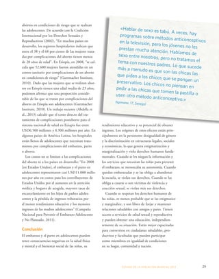 rendimiento educativo y su potencial de obtener 
ingresos. Los orígenes de estos efectos están prin-cipalmente 
en la persistente desigualdad de género 
y la discriminación en estructuras legales, sociales 
y económicas, lo que genera estigmatización y 
marginalización y viola derechos humanos funda-mentales. 
Cuando se les niegan la información y 
los servicios que necesitan las niñas para prevenir 
el embarazo, se menoscaba su autonomía. Cuando 
quedan embarazadas y se las obliga a abandonar 
la escuela, se violan sus derechos. Cuando se las 
obliga a casarse o son víctimas de violencia y 
coacción sexual, se violan más sus derechos. 
Cuando se respetan los derechos humanos de 
las niñas, es menos probable que se las estigmatice 
y marginalice, y son libres de forjar y mantener 
relaciones saludables con amigos y pares. Tienen 
acceso a servicios de salud sexual y reproductiva 
y pueden obtener una educación, independien-temente 
de su situación. Están mejor capacitadas 
para convertirse en ciudadanas saludables, pro-ductivas 
y facultadas que pueden participar 
como miembros en igualdad de condiciones 
en su hogar, comunidad y nación. 
ESTADO DE LA POBLA CIÓN MUNDIAL 2013 29 
abortos en condiciones de riesgo que se realizan 
las adolescentes. De acuerdo con la Coalición 
Internacional por los Derechos Sexuales y 
Reproductivos (2002), “En muchos países en 
desarrollo, los registros hospitalarios indican que 
entre el 38 y el 68 por ciento de las mujeres trata-das 
por complicaciones del aborto tienen menos 
de 20 años de edad”. En Etiopía, en 2008, “se cal-cula 
que 52.600 mujeres fueron atendidas en un 
centro sanitario por complicaciones de un aborto 
en condiciones de riesgo” (Guttmacher Institute, 
2010). Dado que las mujeres que se realizan abor-tos 
en Etiopía tienen una edad media de 23 años, 
podemos afirmar que una proporción conside-rable 
de las que se tratan por complicaciones del 
aborto en Etiopía son adolescentes (Guttmacher 
Institute, 2010). Un trabajo reciente (Abdella et 
al., 2013) calculó que el costo directo del tra-tamiento 
de complicaciones postaborto para el 
sistema nacional de salud en Etiopía fue entre 
USD6.500 millones y 8.900 millones por año. En 
algunos países de América Latina, los hospitales 
están llenos de adolescentes que necesitan trata-miento 
por complicaciones del embarazo, parto 
o aborto. 
Los costos no se limitan a las complicaciones 
del aborto ni a los países en desarrollo: “En 2008 
[en Estados Unidos], el embarazo y el parto en 
adolescentes representaron casi USD11.000 millo-nes 
por año en costos para los contribuyentes de 
Estados Unidos por el aumento en la atención 
médica y hogares de acogida, mayores tasas de 
encarcelamiento en los hijos de padres adoles-centes 
y la pérdida de ingresos tributarios por 
el menor rendimiento educativo y los menores 
ingresos de las madres adolescentes” (Campaña 
Nacional para Prevenir el Embarazo Adolescente 
y No Planeado, 2011). 
Conclusión 
El embarazo y el parto en adolescentes pueden 
tener consecuencias negativas en la salud física 
y mental y el bienestar social de las niñas, su 
«Hablar de sexo es tabú. A veces, hay 
programas sobre métodos anticonceptivos 
en la televisión, pero los jóvenes no les 
prestan mucha atención. Hablamos de 
sexo entre nosotros, pero no tratamos el 
tema con nuestros padres. Lo que sucede 
más a menudo es que son las chicas las 
que piden a los chicos que se pongan un 
preservativo. Los chicos no piensan en 
pedir a las chicas que tomen la pastilla o 
usen otro método anticonceptivo.» 
Ngimana, 17, Senegal 
 