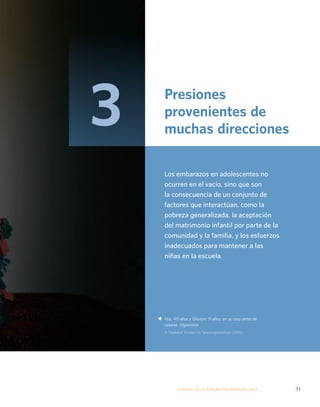 Presiones 
provenientes de 
muchas direcciones 
Los embarazos en adolescentes no 
ocurren en el vacío, sino que son 
la consecuencia de un conjunto de 
factores que interactúan, como la 
pobreza generalizada, la aceptación 
del matrimonio infantil por parte de la 
comunidad y la familia, y los esfuerzos 
inadecuados para mantener a las 
niñas en la escuela. 
Faiz, 40 años y Ghulam, 11 años, en su casa antes de 
casarse. Afganistán. 
© Stephanie Sinclair/VII/Tooyoungtowed.org (2005) 
ESTADO DE LA POBLA CIÓN MUNDIAL 2013 31 
s 
3 
 