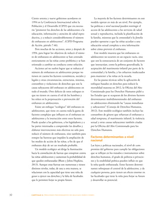 Ciento setenta y nueve gobiernos acordaron en 
1994 en la Conferencia Internacional sobre la 
Población y el Desarrollo (CIPD) que era necesa-rio 
“promover los derechos de las adolescentes a la 
educación, información y atención de salud repro-ductiva, 
y a reducir considerablemente el número 
de embarazos en adolescentes”. (CIPD Programa 
de Acción, párrafo 7.46). 
Pero muchas de las acciones, antes y después de 
1994, para lograr los objetivos de reducir el núme-ro 
de embarazos en adolescentes se han centrado 
estrictamente en las niñas como problema y se han 
orientado a cambiar su conducta como solución. 
Acciones así no suelen lograr que se reduzca el 
número de embarazos en adolescentes porque no 
tienen en cuenta los factores económicos, sociales y 
legales y otras circunstancias, estructuras, sistemas, 
costumbres y violaciones de derechos que son la 
causa subyacente del embarazo en adolescentes en 
todo el mundo. Otro defecto de estos enfoques es 
que no tienen en cuenta el rol de los hombres y 
los niños en la perpetuación o prevención del 
embarazo en adolescentes. 
Existe un enfoque “ecológico” del embarazo en 
adolescentes, que tiene en cuenta toda la gama de 
factores complejos que influyen en el embarazo en 
adolescentes y la interacción entre estos factores. 
Puede ayudar a los gobiernos, a los legisladores y a 
las partes interesadas a comprender los desafíos y 
elaborar intervenciones más efectivas no solo para 
reducir el número de embarazos, sino también para 
romper las barreras que impiden la ampliación de 
los medios de acción de las niñas, a fin de que el 
embarazo deje de ser un resultado probable. 
Un modelo ecológico así dirige la iluminación 
hacia la constelación de fuerzas que conspiran contra 
las niñas adolescentes y aumentan la probabilidad de 
que queden embarazadas (Blum y Johns Hopkins, 
2013). Aunque estas fuerzas son numerosas y tienen 
distintos niveles, todas, de una u otra manera, se 
relacionan con la capacidad que tiene una niña de 
gozar o ejercer sus derechos y la falta de facultades 
que le permiten forjar su propio futuro. 
32 CAPÍTULO 3: PRESIONES PROVENIENTES DE MUCHAS DIRE CCIONES 
La mayoría de los factores determinantes en este 
modelo operan en más de un nivel. Por ejemplo, 
las políticas a nivel nacional pueden restringir el 
acceso de las adolescentes a los servicios de salud 
sexual y reproductiva, incluida la planificación de 
la familia, mientras que la comunidad o la familia 
pueden oponerse a que las niñas accedan a una 
educación sexual completa u otra información 
sobre cómo prevenir el embarazo. 
Este modelo muestra que los embarazos en 
adolescentes no ocurren en un espacio vacío, sino 
que son la consecuencia de un conjunto de factores 
que interactúan, como la pobreza generalizada, la 
aceptación del matrimonio infantil por parte de la 
comunidad y la familia, y los esfuerzos inadecuados 
para mantener a las niñas en la escuela. 
En las pautas técnicas sobre la aplicación de 
enfoques basados en derechos para reducir la 
mortalidad materna en 2012, la Oficina del Alto 
Comisionado para los Derechos Humanos pidió a 
los Estados que se ocuparan de los diversos factores 
determinantes multidimensionales del embarazo 
en adolescentes eliminando las “causas inmediatas 
y subyacentes” (Consejo de Derechos Humanos, 
2012). Este modelo ecológico también incluye las 
costumbres de género que refuerzan el embarazo a 
edad temprana, el matrimonio infantil, la violencia 
sexual y otras causas subyacentes también citadas 
por la Oficina del Alto Comisionado para los 
Derechos Humanos. 
Factores determinantes a nivel 
nacional 
Las leyes y políticas nacionales, el nivel de com-promiso 
del gobierno para cumplir las obligaciones 
que se reflejan en los tratados e instrumentos sobre 
derechos humanos, el grado de pobreza o privacio-nes 
y la estabilidad política pueden influir en que 
la niña quede embarazada. Estos factores determi-nantes 
sobrepasan el control de la adolescente, y de 
cualquier persona, pero tienen un efecto enorme en 
las facultades que tiene la niña para forjar su futuro 
y desarrollar su potencial. 
 